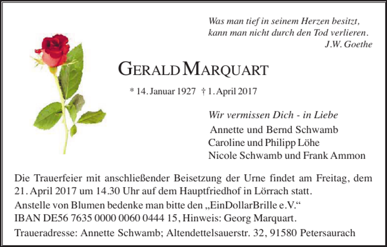 <p>Was man tief in seinem Herzen besitzt,<br />kann man nicht durch den Tod verlieren.<br />J.W. Goethe</p><p>GERALD MARQUART<br />* 14. Januar 1927 † 1. April 2017</p><p>Wir vermissen Dich - in Liebe<br />Annette und Bernd Schwamb<br />Caroline und Philipp Löhe<br />Nicole Schwamb und Frank Ammon<br />Die Trauerfeier mit anschließender Beisetzung der Urne findet am Freitag, dem<br />21. April 2017 um 14.30 Uhr auf dem Hauptfriedhof in Lörrach statt.<br />Anstelle von Blumen bedenke man bitte den „EinDollarBrille e.V.“<br />IBAN DE56 7635 006444 15, Hinweis: Georg Marquart.<br />Traueradresse: Annette Schwamb; Altendettelsauerstr. 32, 91580 Petersaurach</p>