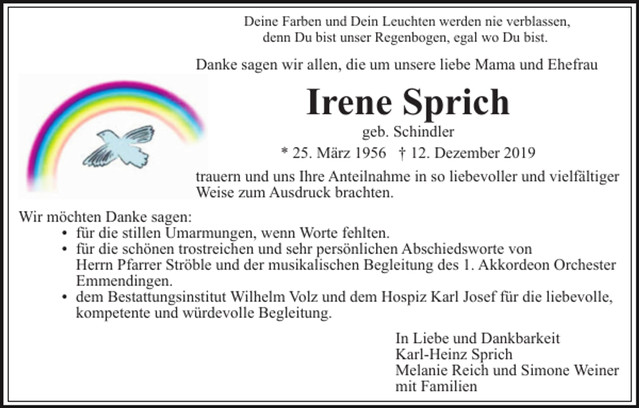 <p>Deine Farben und Dein Leuchten werden nie verblassen,<br />denn Du bist unser Regenbogen, egal wo Du bist.</p><p>Danke sagen wir allen, die um unsere liebe Mama und Ehefrau</p><p>Irene Sprich</p><p>geb. Schindler<br />* 25. März 1956 † 12. Dezember 2019<br />trauern und uns Ihre Anteilnahme in so liebevoller und vielfältiger<br />Weise zum Ausdruck brachten.<br />Wir möchten Danke sagen:<br />für die stillen Umarmungen, wenn Worte fehlten.<br />für die schönen trostreichen und sehr persönlichen Abschiedsworte von<br />Herrn Pfarrer Ströble und der musikalischen Begleitung des 1. Akkordeon Orchester<br />Emmendingen.<br />dem Bestattungsinstitut Wilhelm Volz und dem Hospiz Karl Josef für die liebevolle,<br />kompetente und würdevolle Begleitung.<br />In Liebe und Dankbarkeit<br />Karl-Heinz Sprich<br />Melanie Reich und Simone Weiner<br />mit Familien</p>