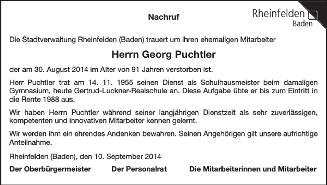 <p>Rheinfelden</p><p>Nachruf</p><p>Baden</p><p>Die Stadtverwaltung Rheinfelden (Baden) trauert um ihren ehemaligen Mitarbeiter</p><p>Herrn Georg Puchtler<br />der am 30. August 2014 im Alter von 91 Jahren verstorben ist.<br />Herr Puchtler trat am 14. 11. 1955 seinen Dienst als Schulhausmeister beim damaligen<br />Gymnasium, heute Gertrud-Luckner-Realschule an. Diese Aufgabe übte er bis zum Eintritt in<br />die Rente 1988 aus.<br />Wir haben Herrn Puchtler während seiner langjährigen Dienstzeit als sehr zuverlässigen,<br />kompetenten und innovativen Mitarbeiter kennen gelernt.<br />Wir werden ihm ein ehrendes Andenken bewahren. Seinen Angehörigen gilt unsere aufrichtige<br />Anteilnahme.<br />Rheinfelden (Baden), den 10. September 2014<br />Der Oberbürgermeister</p><p>Der Personalrat</p><p>Die Mitarbeiterinnen und Mitarbeiter</p>