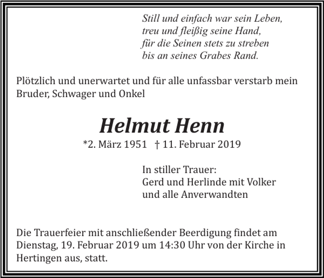<p>Still und einfach war sein Leben,<br />treu und fleißig seine Hand,<br />für die Seinen stets zu streben<br />bis an seines Grabes Rand.<br />Plötzlich und unerwartet und für alle unfassbar verstarb mein<br />Bruder, Schwager und Onkel</p><p>Helmut Henn<br />*2. Mä rz 1951 † 11. Februar 2019<br />In stiller Trauer:<br />Gerd und Herlinde mit Volker<br />und alle Anverwandten</p><p>Die Trauerfeier mit anschließender Beerdigung findet am<br />Dienstag, 19. Februar 2019 um 14:30 Uhr von der Kirche in<br />Hertingen aus, statt.</p>