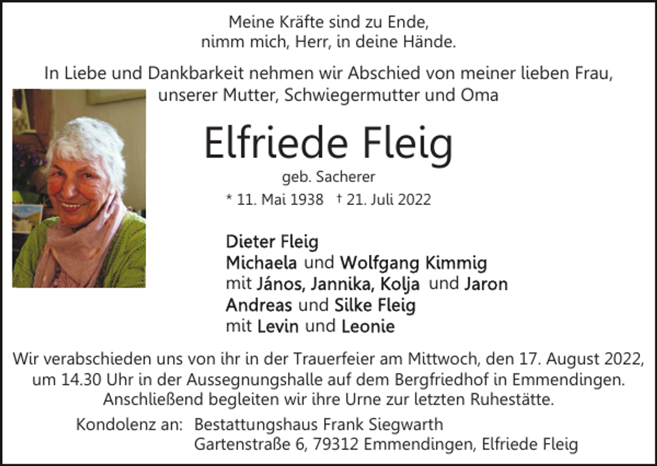 <p>Meine Kräfte sind zu Ende,<br />nimm mich, Herr, in deine Hände.</p><p>In Liebe und Dankbarkeit nehmen wir Abschied von meiner lieben Frau,<br />unserer Mutter, Schwiegermutter und Oma</p><p>Elfriede Fleig<br />geb. Sacherer<br />* 11. Mai 1938 † 21. Juli 2022</p><p>und<br />mit<br />mit</p><p>und<br />und<br />und</p><p>Wir verabschieden uns von ihr in der Trauerfeier am Mittwoch, den 17. August 2022,<br />um 14.30 Uhr in der Aussegnungshalle auf dem Bergfriedhof in Emmendingen.<br />Anschließend begleiten wir ihre Urne zur letzten Ruhestätte.<br />Kondolenz an: Bestattungshaus Frank Siegwarth<br />Gartenstraße 6, 79312 Emmendingen, Elfriede Fleig</p>