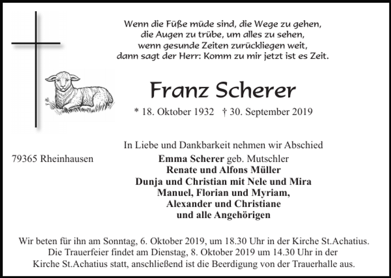 <p>Wenn die Füße müde sind, die Wege zu gehen,<br />die Augen zu trübe, um alles zu sehen,<br />wenn gesunde Zeiten zurückliegen weit,<br />dann sagt der Herr: Komm zu mir jetzt ist es Zeit.</p><p>Franz Scherer<br />* 18. Oktober 1932 † 30. September 2019</p><p>79365 Rheinhausen</p><p>In Liebe und Dankbarkeit nehmen wir Abschied<br />Emma Scherer geb. Mutschler<br />Renate und Alfons Müller<br />Dunja und Christian mit Nele und Mira<br />Manuel, Florian und Myriam,<br />Alexander und Christiane<br />und alle Angehörigen</p><p>Wir beten für ihn am Sonntag, 6. Oktober 2019, um 18.30 Uhr in der Kirche St.Achatius.<br />Die Trauerfeier findet am Dienstag, 8. Oktober 2019 um 14.30 Uhr in der<br />Kirche St.Achatius statt, anschließend ist die Beerdigung von der Trauerhalle aus.</p>