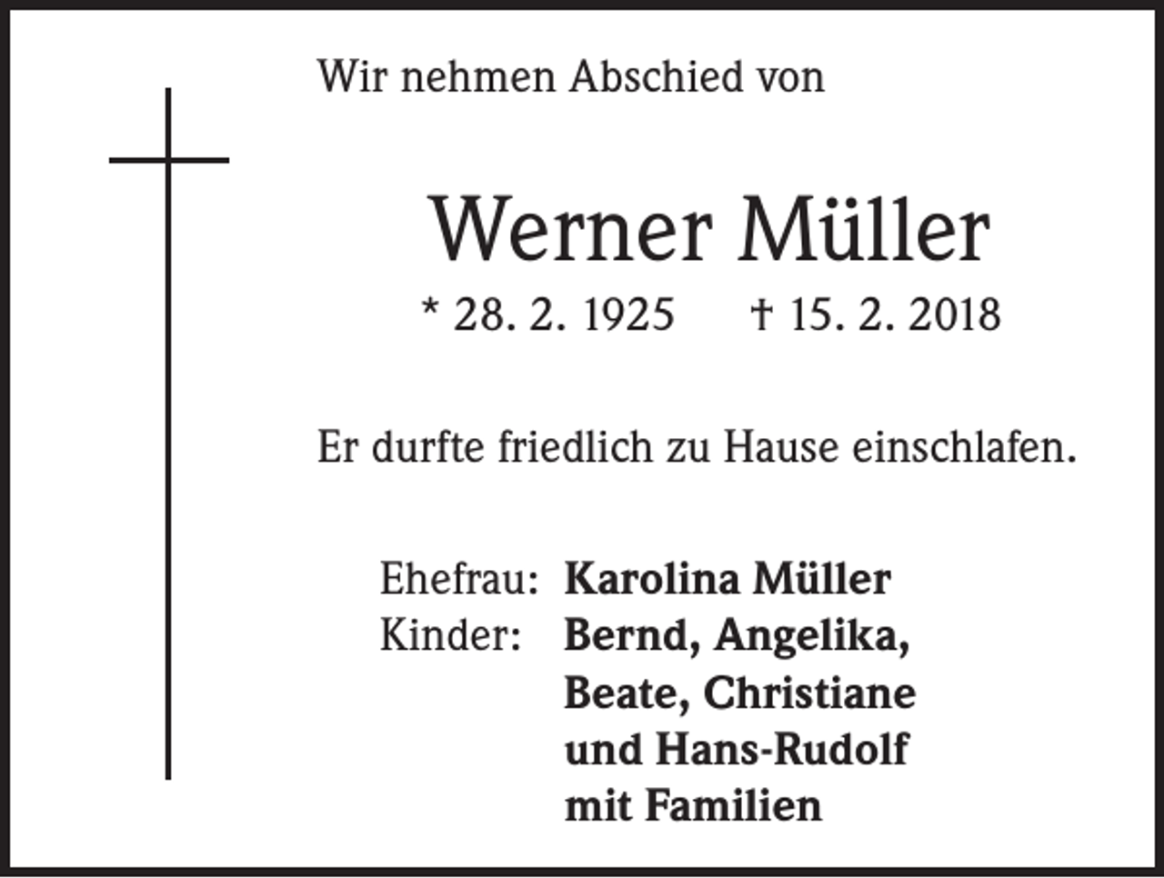 <p>Wir nehmen Abschied von</p><p>Werner Müller<br />* 28. 2. 1925</p><p>† 15. 2. 2018</p><p>Er durfte friedlich zu Hause einschlafen.<br />Ehefrau: Karolina Müller<br />Kinder: Bernd, Angelika,</p><p>Beate, Christiane</p><p>und Hans-Rudolf</p><p>mit Familien</p>