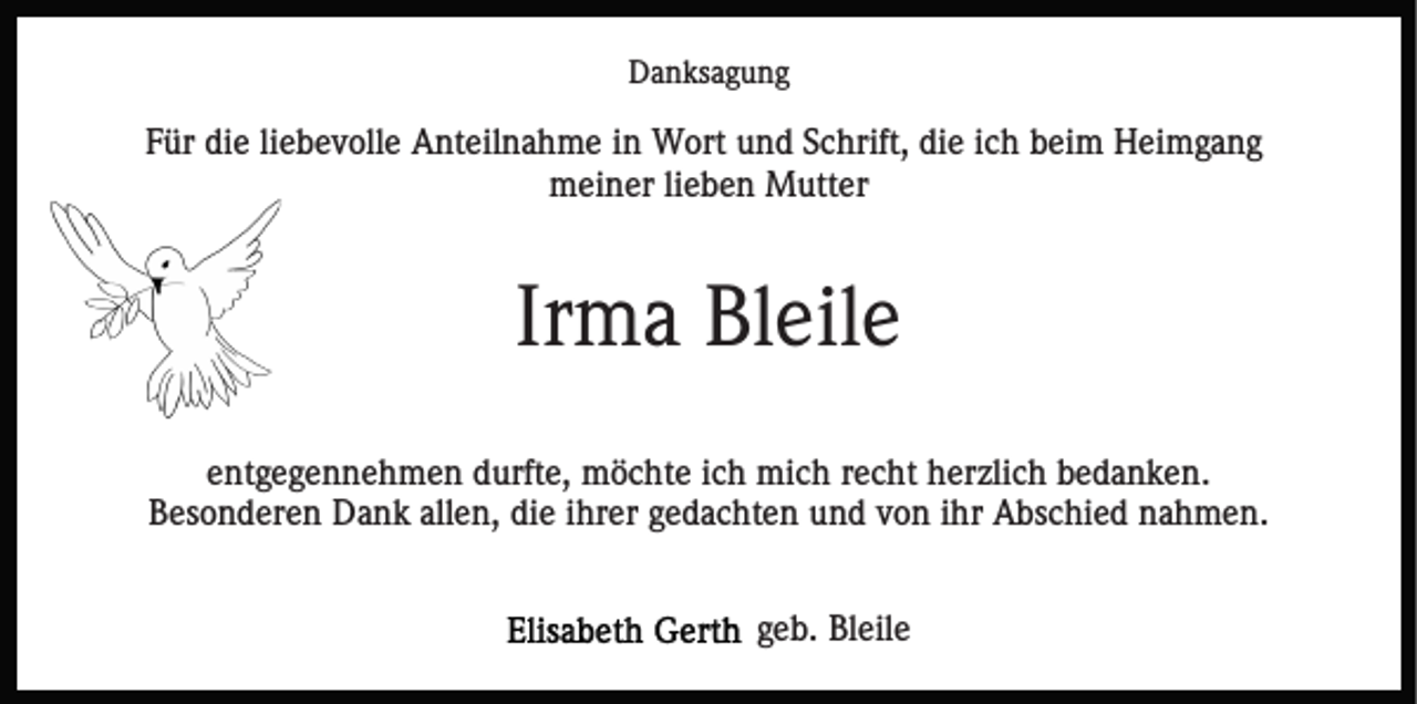 <p>Danksagung</p><p>Für die liebevolle Anteilnahme in Wort und Schrift, die ich beim Heimgang<br />meiner lieben Mutter</p><p>Irma Bleile<br />entgegennehmen durfte, möchte ich mich recht herzlich bedanken.<br />Besonderen Dank allen, die ihrer gedachten und von ihr Abschied nahmen.<br />geb. Bleile</p>