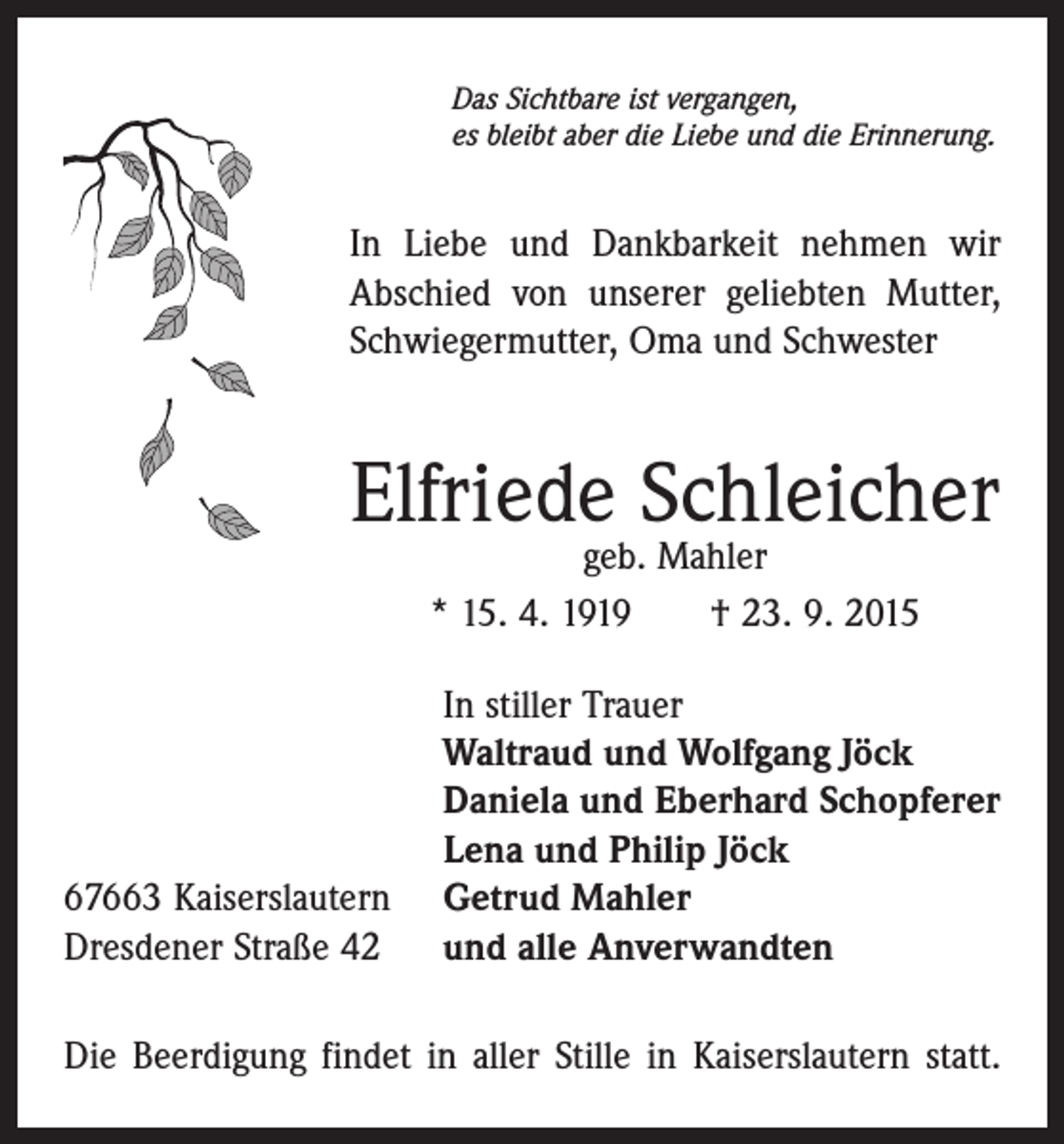 <p>Das Sichtbare ist vergangen,<br />es bleibt aber die Liebe und die Erinnerung.</p><p>In Liebe und Dankbarkeit nehmen wir<br />Abschied von unserer geliebten Mutter,<br />Schwiegermutter, Oma und Schwester</p><p>Elfriede Schleicher<br />geb. Mahler<br />* 15. 4. 1919 † 23. 9. 2015</p><p>67663 Kaiserslautern<br />Dresdener Straße 42</p><p>In stiller Trauer<br />Waltraud und Wolfgang Jöck<br />Daniela und Eberhard Schopferer<br />Lena und Philip Jöck<br />Getrud Mahler<br />und alle Anverwandten</p><p>Die Beerdigung findet in aller Stille in Kaiserslautern statt.</p>