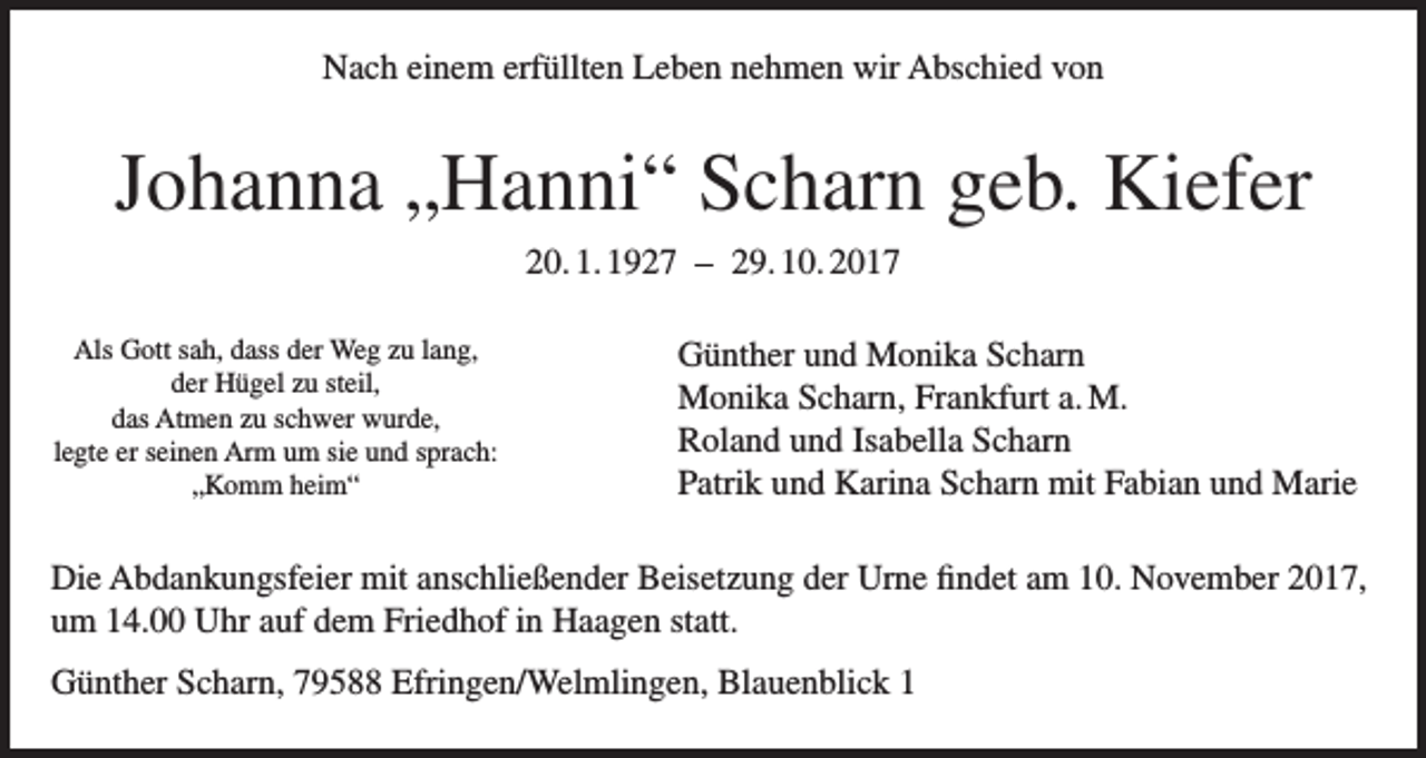 <p>Nach einem erfüllten Leben nehmen wir Abschied von</p><p>Johanna „Hanni“ Scharn geb. Kiefer<br />20. 1. 1927 – 29. 10. 2017<br />Als Gott sah, dass der Weg zu lang,<br />der Hügel zu steil,<br />das Atmen zu schwer wurde,<br />legte er seinen Arm um sie und sprach:<br />„Komm heim“</p><p>Günther und Monika Scharn<br />Monika Scharn, Frankfurt a. M.<br />Roland und Isabella Scharn<br />Patrik und Karina Scharn mit Fabian und Marie</p><p>Die Abdankungsfeier mit anschließender Beisetzung der Urne findet am 10. November 2017,<br />um 14.00 Uhr auf dem Friedhof in Haagen statt.<br />Günther Scharn, 79588 Efringen/Welmlingen, Blauenblick 1</p>