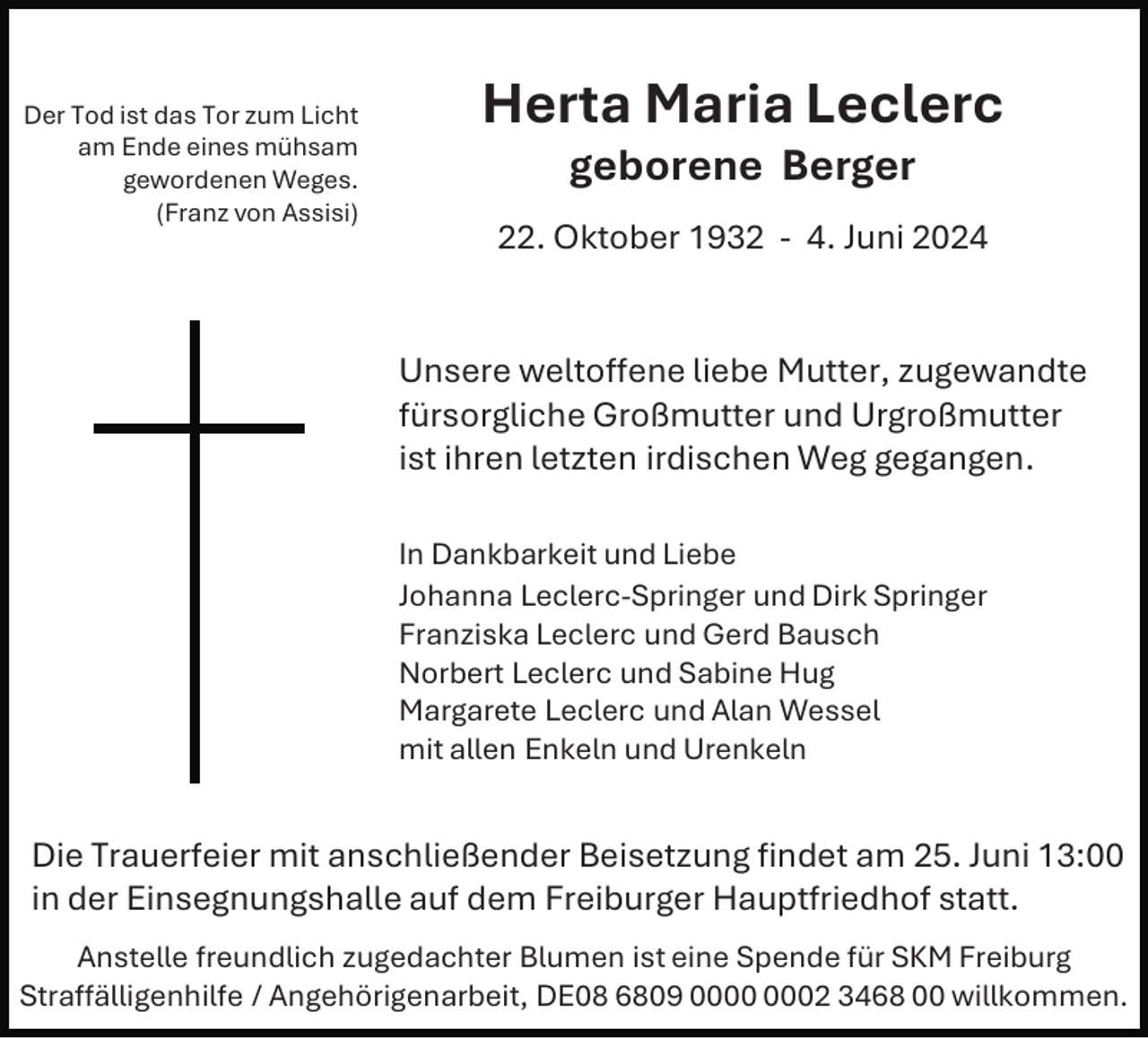 <p>Der Tod ist das Tor zum Licht<br />am Ende eines mühsam<br />gewordenen Weges.<br />(Franz von Assisi)</p><p>Herta Maria Leclerc<br />geborene Berger<br />22. Oktober 1932 - 4. Juni 2024</p><p>Unsere weltoffene liebe Mutter, zugewandte<br />fürsorgliche Großmutter und Urgroßmutter<br />ist ihren letzten irdischen Weg gegangen.<br />In Dankbarkeit und Liebe<br />Johanna Leclerc-Springer und Dirk Springer<br />Franziska Leclerc und Gerd Bausch<br />Norbert Leclerc und Sabine Hug<br />Margarete Leclerc und Alan Wessel<br />mit allen Enkeln und Urenkeln</p><p>Die Trauerfeier mit anschließender Beisetzung findet am 25. Juni 13:00<br />in der Einsegnungshalle auf dem Freiburger Hauptfriedhof statt.<br />Anstelle freundlich zugedachter Blumen ist eine Spende für SKM Freiburg<br />Straffälligenhilfe / Angehörigenarbeit, DE08 6809 02 3468 00 willkommen.</p>