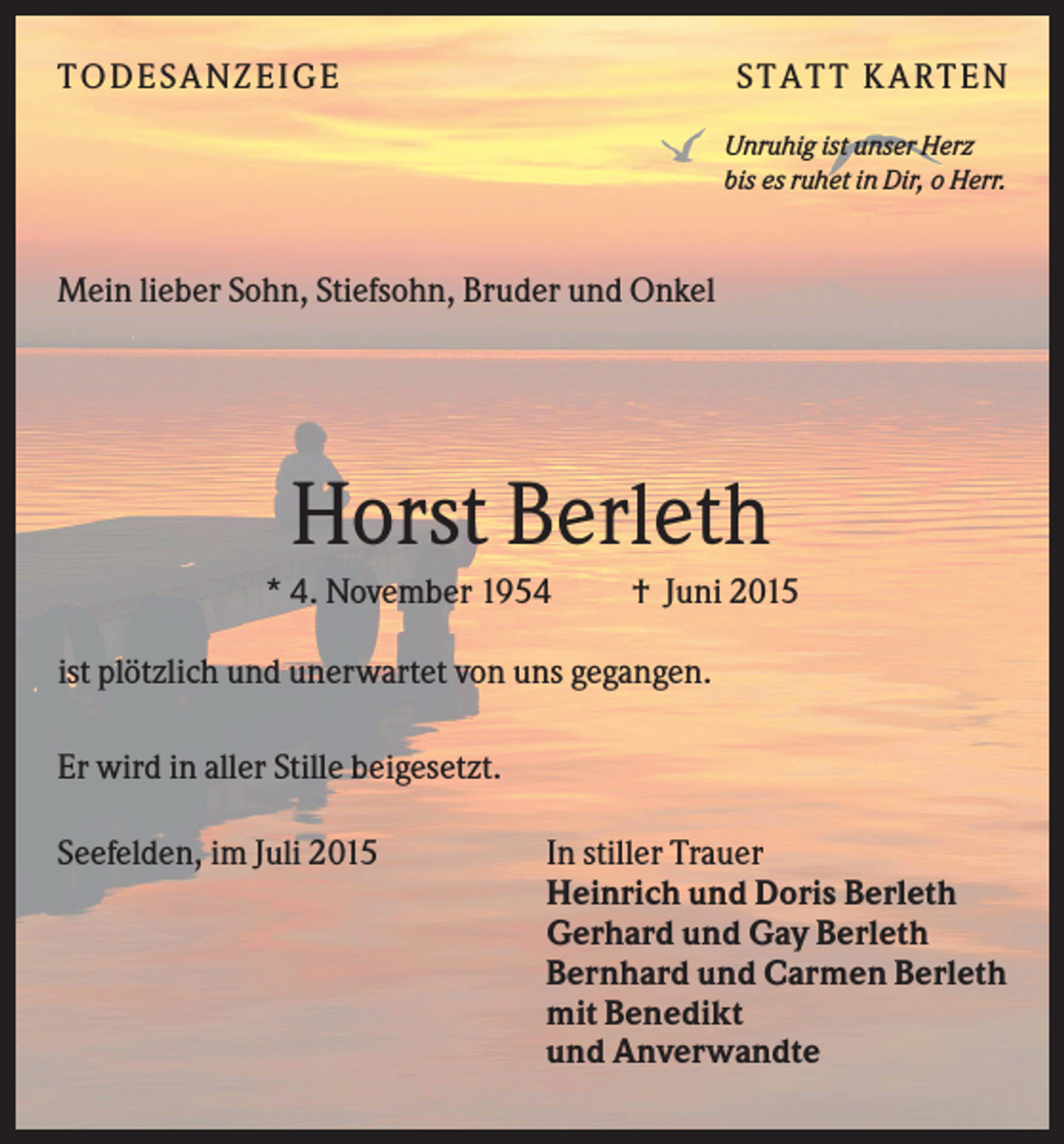 <p>T O D ES A NZ EIG E</p><p>S T A T T K A R T EN<br />Unruhig ist unser Herz<br />bis es ruhet in Dir, o Herr.</p><p>Mein lieber Sohn, Stiefsohn, Bruder und Onkel</p><p>Horst Berleth<br />* 4. November 1954</p><p>† Juni 2015</p><p>ist plötzlich und unerwartet von uns gegangen.<br />Er wird in aller Stille beigesetzt.<br />Seefelden, im Juli 2015</p><p>In stiller Trauer<br />Heinrich und Doris Berleth<br />Gerhard und Gay Berleth<br />Bernhard und Carmen Berleth<br />mit Benedikt<br />und Anverwandte</p>