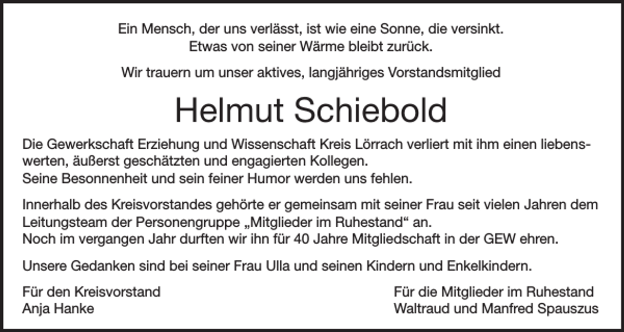 <p>Ein Mensch, der uns verlässt, ist wie eine Sonne, die versinkt.<br />Etwas von seiner Wärme bleibt zurück.<br />Wir trauern um unser aktives, langjähriges Vorstandsmitglied</p><p>Helmut Schiebold<br />Die Gewerkschaft Erziehung und Wissenschaft Kreis Lörrach verliert mit ihm einen liebenswerten, äußerst geschätzten und engagierten Kollegen.<br />Seine Besonnenheit und sein feiner Humor werden uns fehlen.<br />Innerhalb des Kreisvorstandes gehörte er gemeinsam mit seiner Frau seit vielen Jahren dem<br />Leitungsteam der Personengruppe „Mitglieder im Ruhestand“ an.<br />Noch im vergangen Jahr durften wir ihn für 40 Jahre Mitgliedschaft in der GEW ehren.<br />Unsere Gedanken sind bei seiner Frau Ulla und seinen Kindern und Enkelkindern.<br />Für den Kreisvorstand<br />Anja Hanke</p><p>Für die Mitglieder im Ruhestand<br />Waltraud und Manfred Spauszus</p>