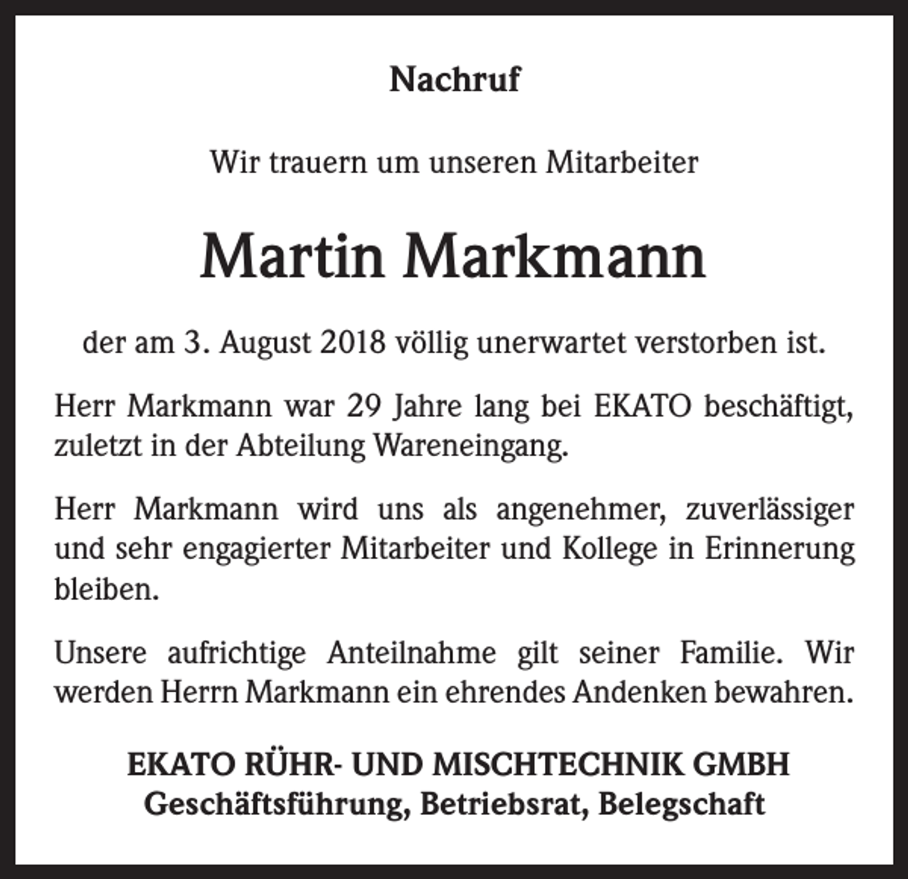 <p>Nachruf<br />Wir trauern um unseren Mitarbeiter</p><p>Martin Markmann<br />der am 3. August 2018 völlig unerwartet verstorben ist.<br />Herr Markmann war 29 Jahre lang bei EKATO beschäftigt,<br />zuletzt in der Abteilung Wareneingang.<br />Herr Markmann wird uns als angenehmer, zuverlässiger<br />und sehr engagierter Mitarbeiter und Kollege in Erinnerung<br />bleiben.<br />Unsere aufrichtige Anteilnahme gilt seiner Familie. Wir<br />werden Herrn Markmann ein ehrendes Andenken bewahren.<br />EKATO RÜHR- UND MISCHTECHNIK GMBH<br />Geschäftsführung, Betriebsrat, Belegschaft</p>