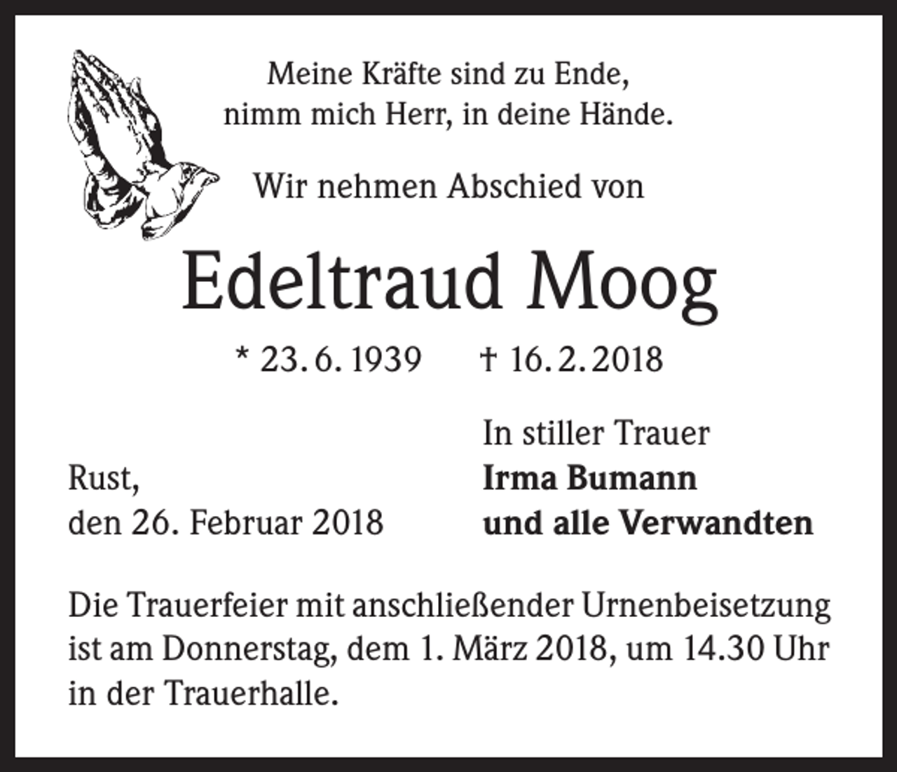 <p>Meine Kräfte sind zu Ende,<br />nimm mich Herr, in deine Hände.</p><p>Wir nehmen Abschied von</p><p>Edeltraud Moog<br />* 23. 6. 1939 † 16. 2. 2018</p><p>Rust,<br />den 26. Februar 2018</p><p>In stiller Trauer<br />Irma Bumann<br />und alle Verwandten</p><p>Die Trauerfeier mit anschließender Urnenbeisetzung<br />ist am Donnerstag, dem 1. März 2018, um 14.30 Uhr<br />in der Trauerhalle.</p>