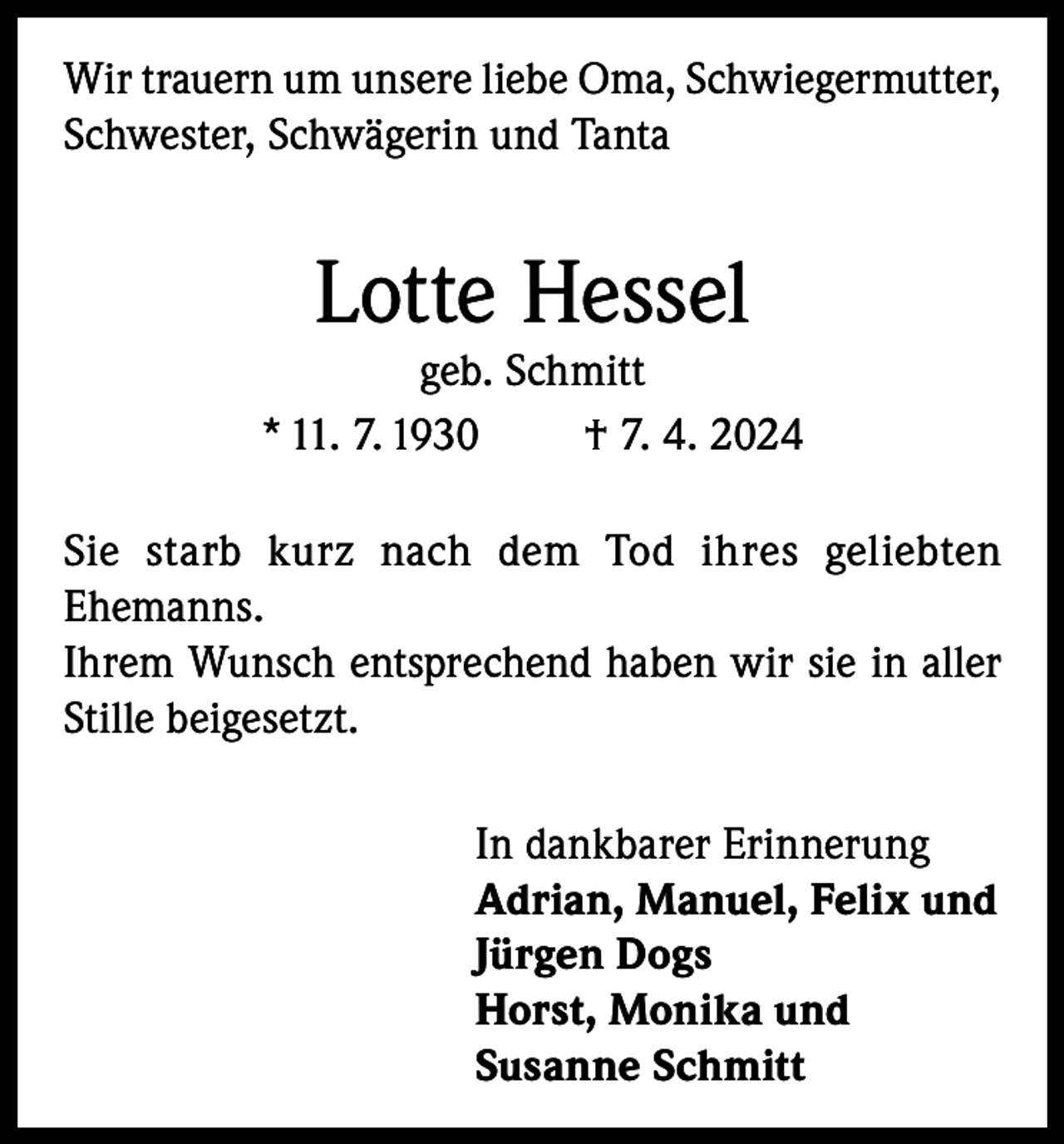 <p>Wir trauern um unsere liebe Oma, Schwiegermutter,<br />Schwester, Schwägerin und Tanta</p><p>Lotte Hessel</p><p>geb. Schmitt<br />* 11. 7. 1930<br />† 7. 4. 2024<br />Sie starb kurz nach dem Tod ihres geliebten<br />Ehemanns.<br />Ihrem Wunsch entsprechend haben wir sie in aller<br />Stille beigesetzt.<br />In dankbarer Erinnerung<br />Adrian, Manuel, Felix und<br />Jürgen Dogs<br />Horst, Monika und<br />Susanne Schmitt</p>