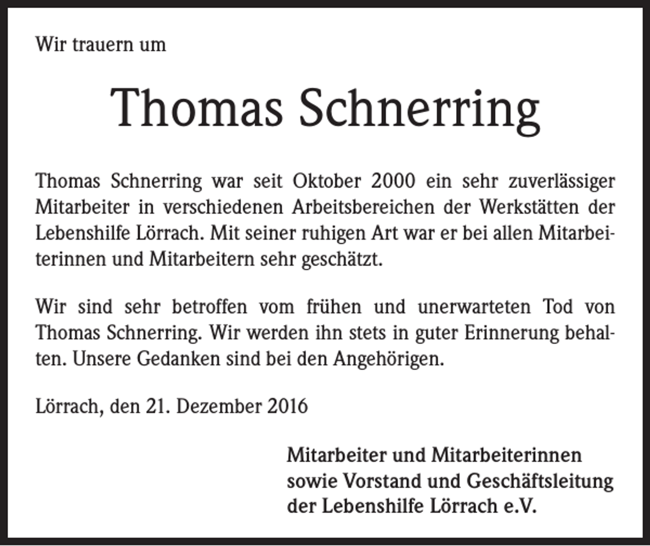 <p>Wir trauern um</p><p>Thomas Schnerring<br />Thomas Schnerring war seit Oktober 2000 ein sehr zuverlässiger<br />Mitarbeiter in verschiedenen Arbeitsbereichen der Werkstätten der<br />Lebenshilfe Lörrach. Mit seiner ruhigen Art war er bei allen Mitarbeiterinnen und Mitarbeitern sehr geschätzt.<br />Wir sind sehr betroffen vom frühen und unerwarteten Tod von<br />Thomas Schnerring. Wir werden ihn stets in guter Erinnerung behalten. Unsere Gedanken sind bei den Angehörigen.<br />Lörrach, den 21. Dezember 2016<br />Mitarbeiter und Mitarbeiterinnen<br />sowie Vorstand und Geschäftsleitung<br />der Lebenshilfe Lörrach e.V.</p>