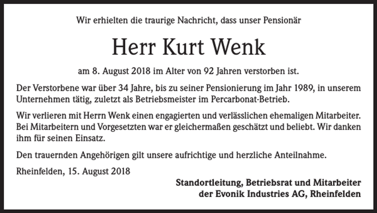<p>Wir erhielten die traurige Nachricht, dass unser Pensionär</p><p>Herr Kurt Wenk<br />am 8. August 2018 im Alter von 92 Jahren verstorben ist.<br />Der Verstorbene war über 34 Jahre, bis zu seiner Pensionierung im Jahr 1989, in unserem<br />Unternehmen tätig, zuletzt als Betriebsmeister im Percarbonat-Betrieb.<br />Wir verlieren mit Herrn Wenk einen engagierten und verlässlichen ehemaligen Mitarbeiter.<br />Bei Mitarbeitern und Vorgesetzten war er gleichermaßen geschätzt und beliebt. Wir danken<br />ihm für seinen Einsatz.<br />Den trauernden Angehörigen gilt unsere aufrichtige und herzliche Anteilnahme.<br />Rheinfelden, 15. August 2018</p><p>Standortleitung, Betriebsrat und Mitarbeiter<br />der Evonik Industries AG, Rheinfelden</p>