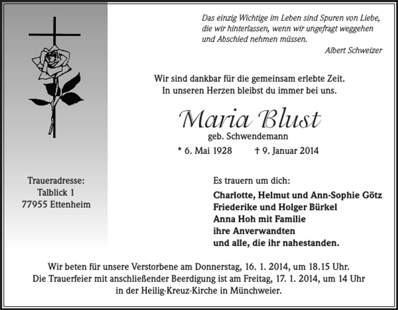 <p>Das einzig Wichtige im Leben sind Spuren von Liebe,<br />die wir hinterlassen, wenn wir ungefragt weggehen<br />und Abschied nehmen müssen.</p><p>Albert Schweizer</p><p>Wir sind dankbar für die gemeinsam erlebte Zeit.<br />In unseren Herzen bleibst du immer bei uns.</p><p>Maria Blust</p><p>geb. Schwendemann<br />* 6. Mai 1928<br />† 9. Januar 2014<br />Traueradresse:<br />Talblick 1<br />77955 Ettenheim</p><p>Es trauern um dich:<br />Charlotte, Helmut und Ann-Sophie Götz<br />Friederike und Holger Bürkel<br />Anna Hoh mit Familie<br />ihre Anverwandten<br />und alle, die ihr nahestanden.</p><p>Wir beten für unsere Verstorbene am Donnerstag, 16. 1. 2014, um 18.15 Uhr.<br />Die Trauerfeier mit anschließender Beerdigung ist am Freitag, 17. 1. 2014, um 14 Uhr<br />in der Heilig-Kreuz-Kirche in Münchweier.</p>