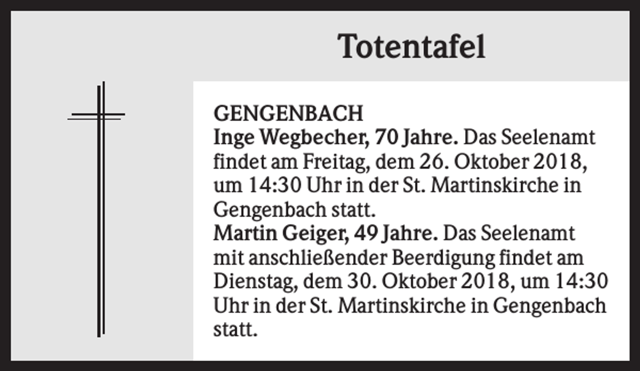 <p>Totentafel<br />GENGENBACH<br />Inge Wegbecher, 70 Jahre. Das Seelenamt<br />findet am Freitag, dem 26. Oktober 2018,<br />um 14:30 Uhr in der St. Martinskirche in<br />Gengenbach statt.<br />Martin Geiger, 49 Jahre. Das Seelenamt<br />mit anschließender Beerdigung findet am<br />Dienstag, dem 30. Oktober 2018, um 14:30<br />Uhr in der St. Martinskirche in Gengenbach<br />statt.</p>