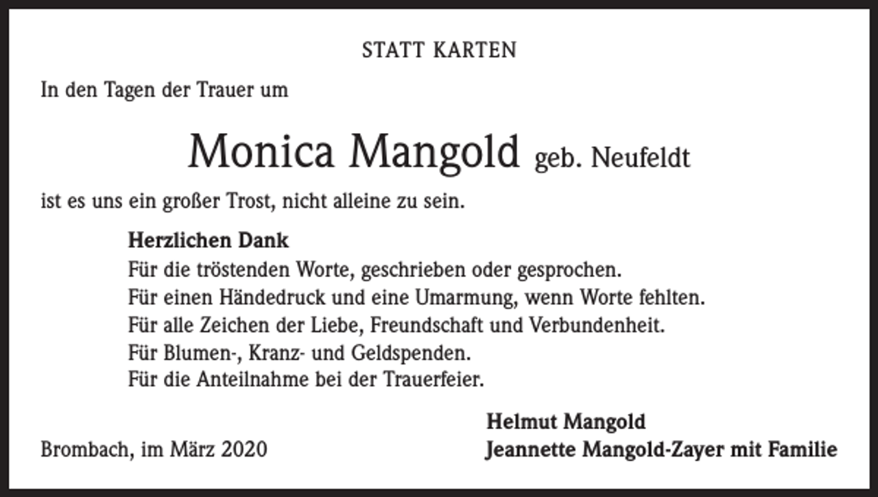 <p>STATT KARTEN<br />In den Tagen der Trauer um</p><p>Monica Mangold geb. Neufeldt<br />ist es uns ein großer Trost, nicht alleine zu sein.<br />Herzlichen Dank<br />Für die tröstenden Worte, geschrieben oder gesprochen.<br />Für einen Händedruck und eine Umarmung, wenn Worte fehlten.<br />Für alle Zeichen der Liebe, Freundschaft und Verbundenheit.<br />Für Blumen-, Kranz- und Geldspenden.<br />Für die Anteilnahme bei der Trauerfeier.</p><p>Brombach, im März 2020</p><p>Helmut Mangold<br />Jeannette Mangold-Zayer mit Familie</p>