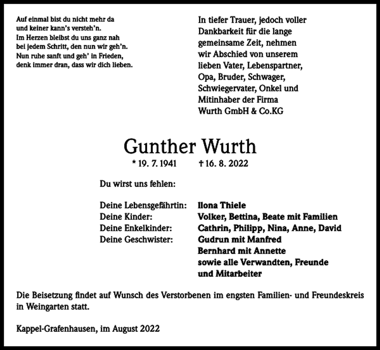 <p>Auf einmal bist du nicht mehr da<br />und keiner kann’s versteh’n.<br />Im Herzen bleibst du uns ganz nah<br />bei jedem Schritt, den nun wir geh’n.<br />Nun ruhe sanft und geh’ in Frieden,<br />denk immer dran, dass wir dich lieben.</p><p>In tiefer Trauer, jedoch voller<br />Dankbarkeit für die lange<br />gemeinsame Zeit, nehmen<br />wir Abschied von unserem<br />lieben Vater, Lebenspartner,<br />Opa, Bruder, Schwager,<br />Schwiegervater, Onkel und<br />Mitinhaber der Firma<br />Wurth GmbH &amp; Co.KG</p><p>Gunther Wurth<br />* 19. 7. 1941</p><p>† 16. 8. 2022</p><p>Du wirst uns fehlen:<br />Deine Lebensgefährtin: llona Thiele<br />Deine Kinder:<br />Volker, Bettina, Beate mit Familien<br />Deine Enkelkinder:<br />Cathrin, Philipp, Nina, Anne, David<br />Deine Geschwister: Gudrun mit Manfred<br />Bernhard mit Annette<br />sowie alle Verwandten, Freunde<br />und Mitarbeiter<br />Die Beisetzung findet auf Wunsch des Verstorbenen im engsten Familien- und Freundeskreis<br />in Weingarten statt.<br />Kappel-Grafenhausen, im August 2022</p>