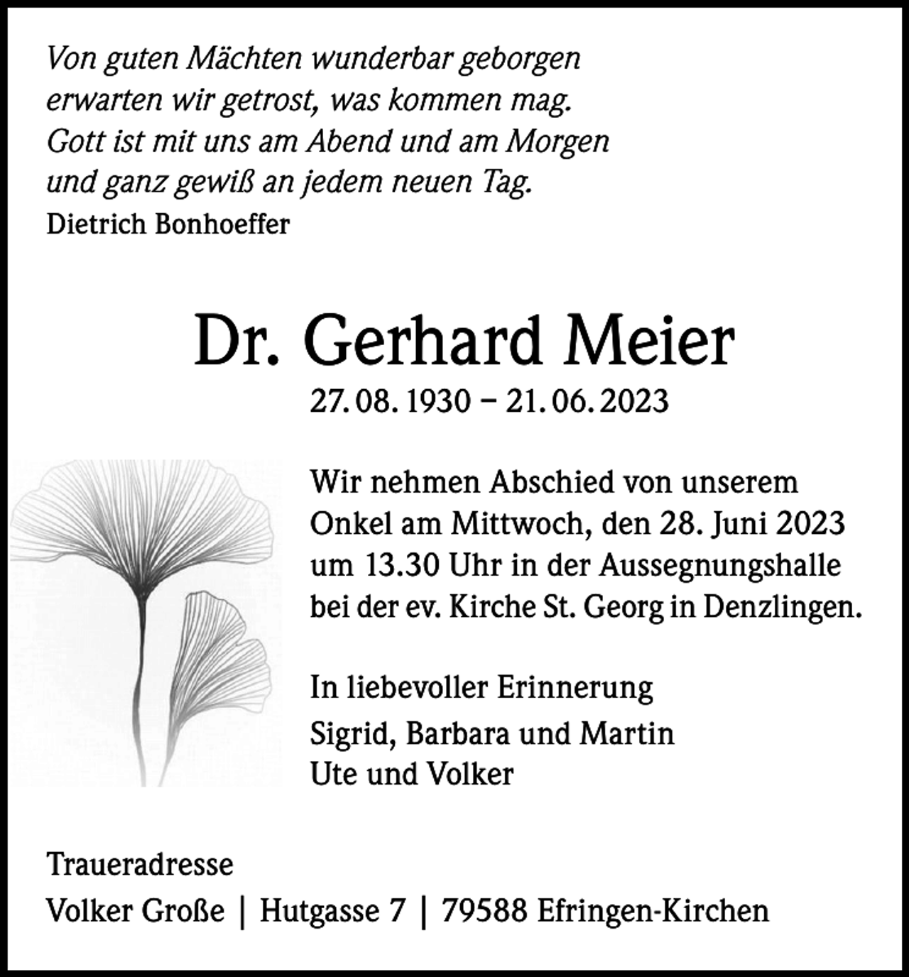 <p>Von guten Mächten wunderbar geborgen<br />erwarten wir getrost, was kommen mag.<br />Gott ist mit uns am Abend und am Morgen<br />und ganz gewiß an jedem neuen Tag.<br />Dietrich Bonhoeffer</p><p>Dr. Gerhard Meier<br />27. 08. 1930 – 21. 06. 2023</p><p>Wir nehmen Abschied von unserem<br />Onkel am Mittwoch, den 28. Juni 2023<br />um 13.30 Uhr in der Aussegnungshalle<br />bei der ev. Kirche St. Georg in Denzlingen.<br />In liebevoller Erinnerung<br />Sigrid, Barbara und Martin<br />Ute und Volker<br />Traueradresse<br />Volker Große | Hutgasse 7 | 79588 Efringen-Kirchen</p>
