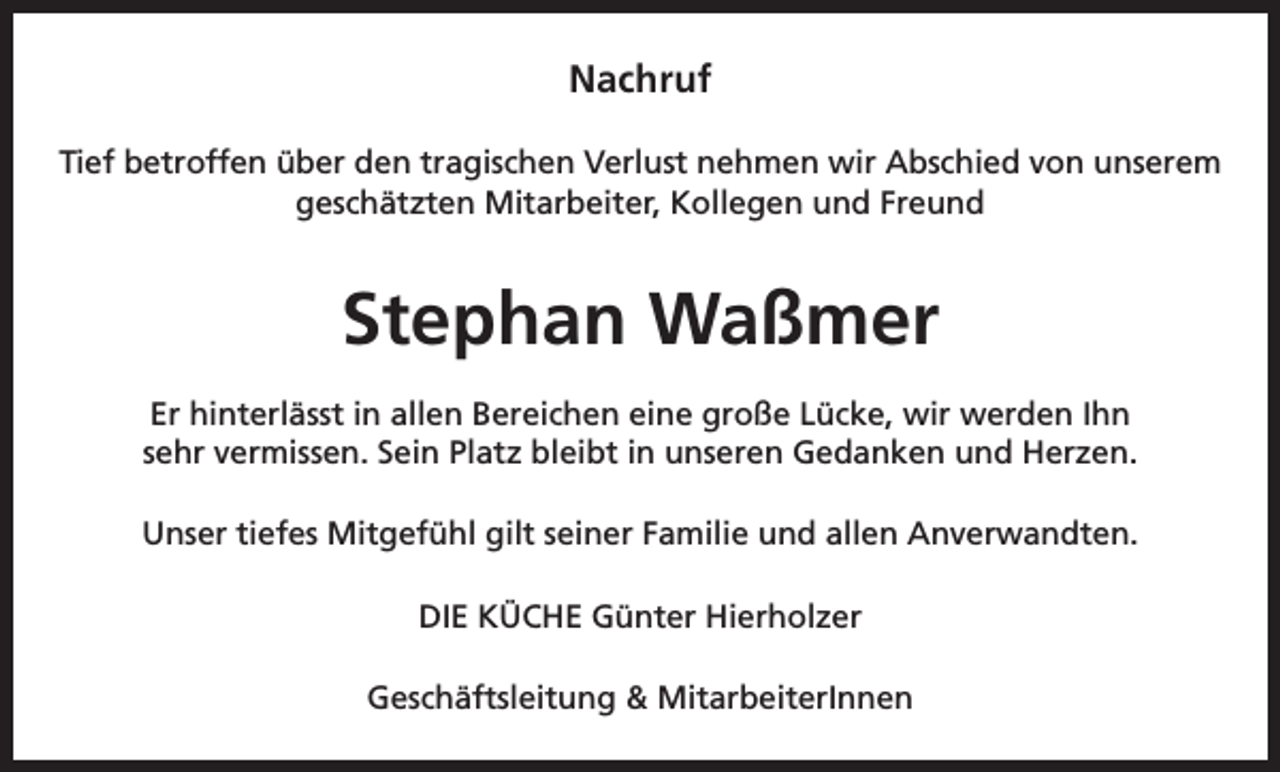 <p>Nachruf<br />Tief betroffen über den tragischen Verlust nehmen wir Abschied von unserem<br />geschätzten Mitarbeiter, Kollegen und Freund</p><p>Stephan Waßmer<br />Er hinterlässt in allen Bereichen eine große Lücke, wir werden Ihn<br />sehr vermissen. Sein Platz bleibt in unseren Gedanken und Herzen.<br />Unser tiefes Mitgefühl gilt seiner Familie und allen Anverwandten.<br />DIE KÜCHE Günter Hierholzer<br />Geschäftsleitung &amp; MitarbeiterInnen</p>