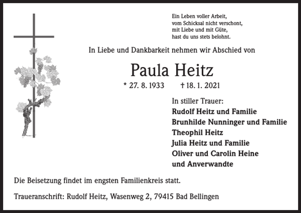 <p>Ein Leben voller Arbeit,<br />vom Schicksal nicht verschont,<br />mit Liebe und mit Güte,<br />hast du uns stets belohnt.</p><p>In Liebe und Dankbarkeit nehmen wir Abschied von</p><p>Paula Heitz</p><p>* 27. 8. 1933 † 18. 1. 2021<br />In stiller Trauer:<br />Rudolf Heitz und Familie<br />Brunhilde Nunninger und Familie<br />Theophil Heitz<br />Julia Heitz und Familie<br />Oliver und Carolin Heine<br />und Anverwandte<br />Die Beisetzung findet im engsten Familienkreis statt.<br />Traueranschrift: Rudolf Heitz, Wasenweg 2, 79415 Bad Bellingen</p>
