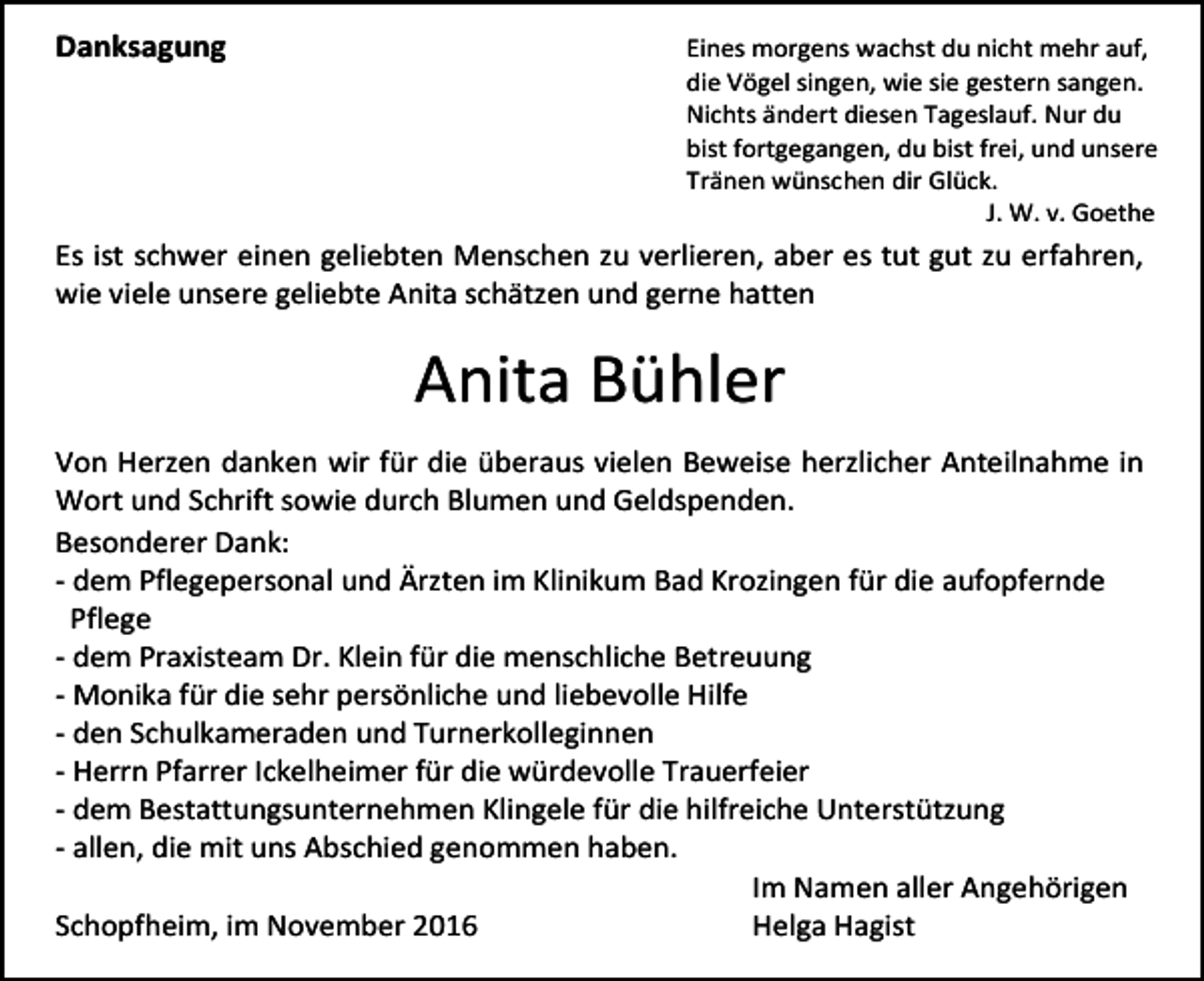 <p>Danksagung</p><p>Eines morgens wachst du nicht mehr auf,<br />die Vögel singen, wie sie gestern sangen.<br />Nichts ändert diesen Tageslauf. Nur du<br />bist fortgegangen, du bist frei, und unsere<br />Tränen wünschen dir Glück.<br />J. W. v. Goethe</p><p>Es ist schwer einen geliebten Menschen zu verlieren, aber es tut gut zu erfahren,<br />wie viele unsere geliebte Anita schätzen und gerne hatten</p><p>Anita Bühler<br />Von Herzen danken wir für die überaus vielen Beweise herzlicher Anteilnahme in<br />Wort und Schrift sowie durch Blumen und Geldspenden.<br />Besonderer Dank:<br />- dem Pflegepersonal und Ärzten im Klinikum Bad Krozingen für die aufopfernde<br />Pflege<br />- dem Praxisteam Dr. Klein für die menschliche Betreuung<br />- Monika für die sehr persönliche und liebevolle Hilfe<br />- den Schulkameraden und Turnerkolleginnen<br />- Herrn Pfarrer Ickelheimer für die würdevolle Trauerfeier<br />- dem Bestattungsunternehmen Klingele für die hilfreiche Unterstützung<br />- allen, die mit uns Abschied genommen haben.<br />Im Namen aller Angehörigen<br />Schopfheim, im November 2016<br />Helga Hagist</p>