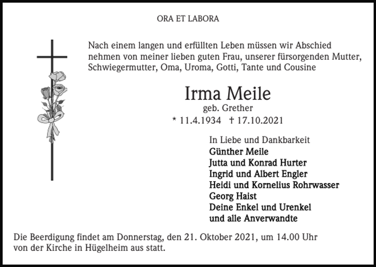 <p>ORA ET LABORA</p><p>Nach einem langen und erfüllten Leben müssen wir Abschied<br />nehmen von meiner lieben guten Frau, unserer fürsorgenden Mutter,<br />Schwiegermutter, Oma, Uroma, Gotti, Tante und Cousine</p><p>Irma Meile</p><p>geb. Grether<br />* 11.4.1934 † 17.10.2021<br />In Liebe und Dankbarkeit</p><p>Die Beerdigung findet am Donnerstag, den 21. Oktober 2021, um 14.00 Uhr<br />von der Kirche in Hügelheim aus statt.</p>