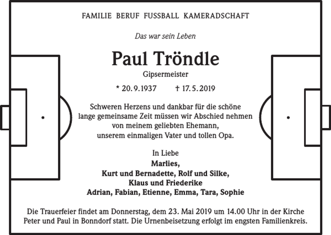 <p>FAMILIE BERUF FUSSBALL KAMER ADSCHAFT</p><p>Das war sein Leben</p><p>Paul Tröndle<br />Gipsermeister</p><p>* 20. 9.1937</p><p>† 17. 5. 2019</p><p>Schweren Herzens und dankbar für die schöne<br />lange gemeinsame Zeit müssen wir Abschied nehmen<br />von meinem geliebten Ehemann,<br />unserem einmaligen Vater und tollen Opa.<br />In Liebe<br />Marlies,<br />Kurt und Bernadette, Rolf und Silke,<br />Klaus und Friederike<br />Adrian, Fabian, Etienne, Emma, Tara, Sophie<br />Die Trauerfeier findet am Donnerstag, dem 23. Mai 2019 um 14.00 Uhr in der Kirche<br />Peter und Paul in Bonndorf statt. Die Urnenbeisetzung erfolgt im engsten Familienkreis.</p>