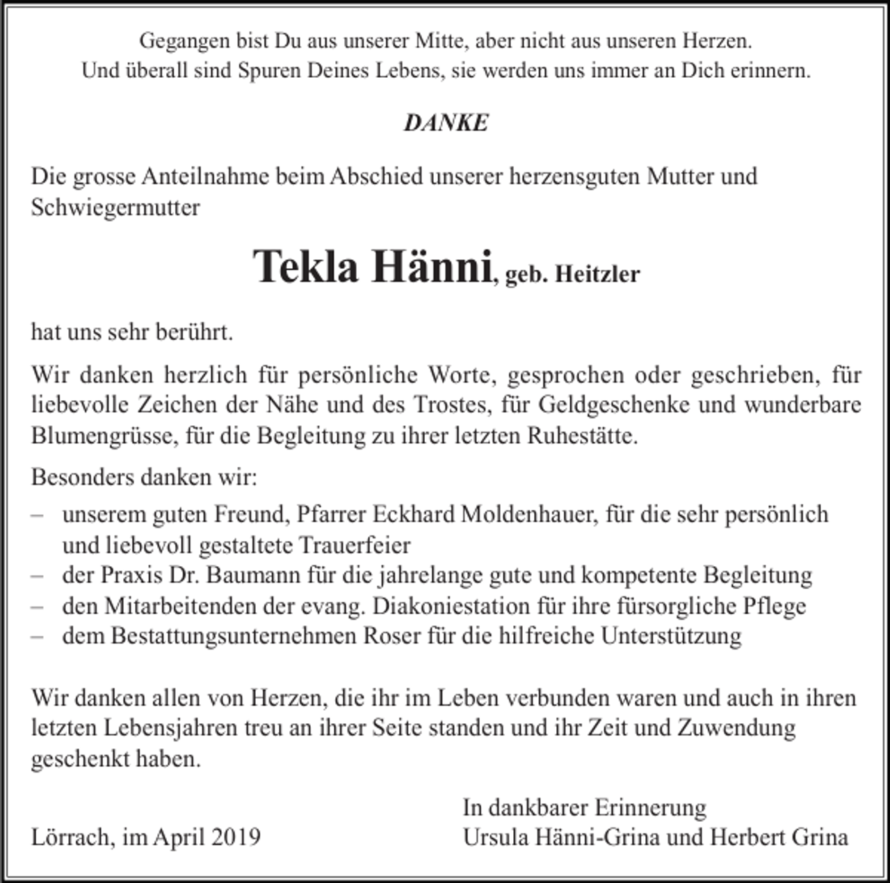<p>Gegangen bist Du aus unserer Mitte, aber nicht aus unseren Herzen.<br />Und überall sind Spuren Deines Lebens, sie werden uns immer an Dich erinnern.</p><p>DANKE<br />Die grosse Anteilnahme beim Abschied unserer herzensguten Mutter und<br />Schwiegermutter</p><p>Tekla Hänni, geb. Heitzler<br />hat uns sehr berührt.<br />Wir danken herzlich für persönliche Worte, gesprochen oder geschrieben, für<br />liebevolle Zeichen der Nähe und des Trostes, für Geldgeschenke und wunderbare<br />Blumengrüsse, für die Begleitung zu ihrer letzten Ruhestätte.<br />Besonders danken wir:<br />– unserem guten Freund, Pfarrer Eckhard Moldenhauer, für die sehr persönlich<br />und liebevoll gestaltete Trauerfeier<br />– der Praxis Dr. Baumann für die jahrelange gute und kompetente Begleitung<br />– den Mitarbeitenden der evang. Diakoniestation für ihre fürsorgliche Pflege<br />– dem Bestattungsunternehmen Roser für die hilfreiche Unterstützung<br />Wir danken allen von Herzen, die ihr im Leben verbunden waren und auch in ihren<br />letzten Lebensjahren treu an ihrer Seite standen und ihr Zeit und Zuwendung<br />geschenkt haben.<br />Lörrach, im April 2019</p><p>In dankbarer Erinnerung<br />Ursula Hänni-Grina und Herbert Grina</p>