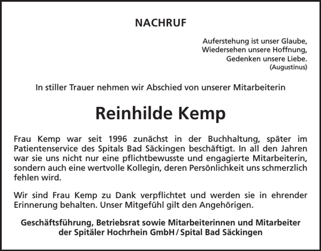 <p>NACHRUF<br />Auferstehung ist unser Glaube,<br />Wiedersehen unsere Hoffnung,<br />Gedenken unsere Liebe.<br />(Augustinus)</p><p>In stiller Trauer nehmen wir Abschied von unserer Mitarbeiterin</p><p>Reinhilde Kemp<br />Frau Kemp war seit 1996 zunächst in der Buchhaltung, später im<br />Patientenservice des Spitals Bad Säckingen beschäftigt. In all den Jahren<br />war sie uns nicht nur eine pflichtbewusste und engagierte Mitarbeiterin,<br />sondern auch eine wertvolle Kollegin, deren Persönlichkeit uns schmerzlich<br />fehlen wird.<br />Wir sind Frau Kemp zu Dank verpflichtet und werden sie in ehrender<br />Erinnerung behalten. Unser Mitgefühl gilt den Angehörigen.<br />Geschäftsführung, Betriebsrat sowie Mitarbeiterinnen und Mitarbeiter<br />der Spitäler Hochrhein GmbH / Spital Bad Säckingen</p>