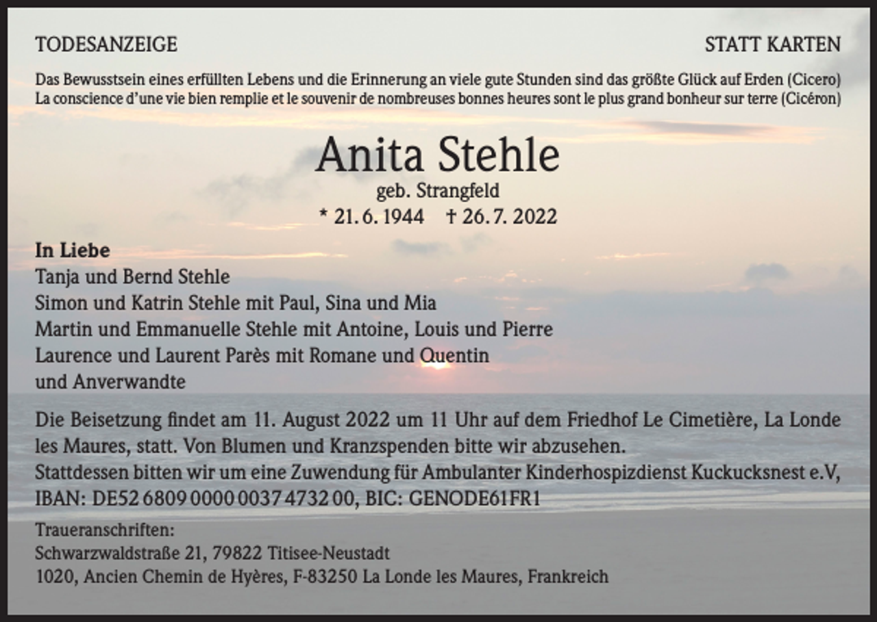 <p>TODESANZEIGE</p><p>STATT KARTEN</p><p>Das Bewusstsein eines erfüllten Lebens und die Erinnerung an viele gute Stunden sind das größte Glück auf Erden (Cicero)<br />La conscience d’une vie bien remplie et le souvenir de nombreuses bonnes heures sont le plus grand bonheur sur terre (Cicéron)</p><p>Anita<br />Stehle<br />geb. Strangfeld<br />* 21. 6. 1944 † 26. 7. 2022<br />In Liebe<br />Tanja und Bernd Stehle<br />Simon und Katrin Stehle mit Paul, Sina und Mia<br />Martin und Emmanuelle Stehle mit Antoine, Louis und Pierre<br />Laurence und Laurent Parès mit Romane und Quentin<br />und Anverwandte<br />Die Beisetzung findet am 11. August 2022 um 11 Uhr auf dem Friedhof Le Cimetière, La Londe<br />les Maures, statt. Von Blumen und Kranzspenden bitte wir abzusehen.</p><p>Stattdessen bitten wir um eine Zuwendung für Ambulanter Kinderhospizdienst Kuckucksnest e.V,<br />IBAN: DE52 6809 0037 4732 00, BIC: GENODE61FR1<br />Traueranschriften:<br />Schwarzwaldstraße 21, 79822 Titisee-Neustadt<br />1020, Ancien Chemin de Hyères, F-83250 La Londe les Maures, Frankreich</p>