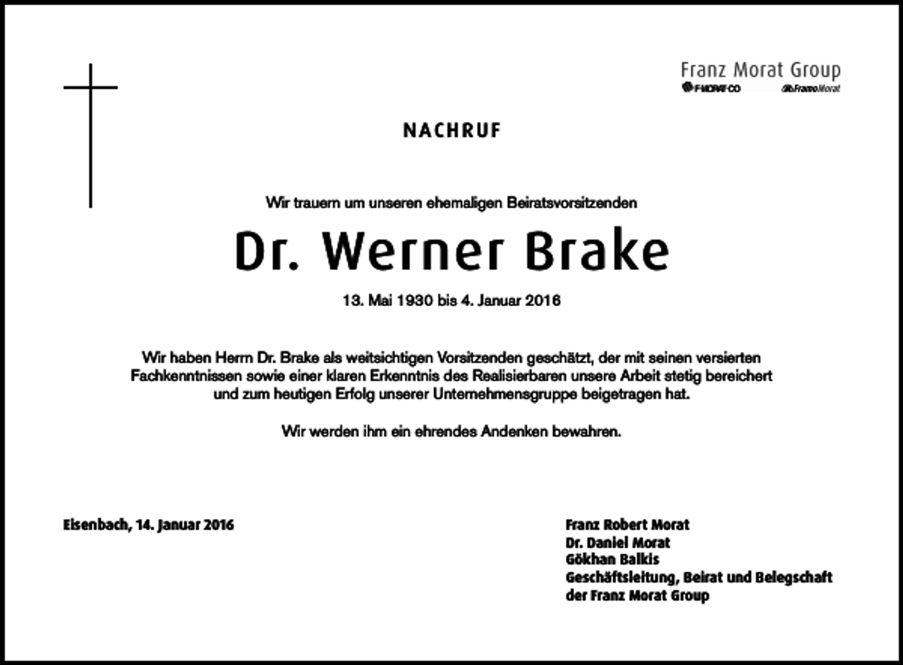 <p>NACHRUF<br />Wir trauern um unseren ehemaligen Beiratsvorsitzenden</p><p>Dr. Werner Brake<br />13. Mai 1930 bis 4. Januar 2016<br />Wir haben Herrn Dr. Brake als weitsichtigen Vorsitzenden geschätzt, der mit seinen versierten<br />Fachkenntnissen sowie einer klaren Erkenntnis des Realisierbaren unsere Arbeit stetig bereichert<br />und zum heutigen Erfolg unserer Unternehmensgruppe beigetragen hat.<br />Wir werden ihm ein ehrendes Andenken bewahren.</p><p>Eisenbach, 14. Januar 2016</p><p>Franz Robert Morat<br />Dr. Daniel Morat<br />Gökhan Balkis<br />Geschäftsleitung, Beirat und Belegschaft<br />der Franz Morat Group</p>