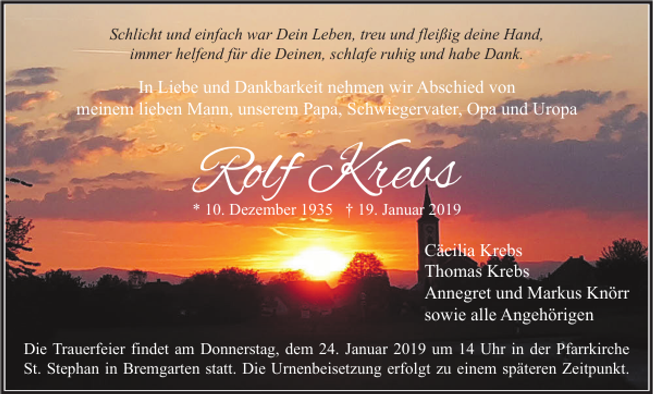<p>Schlicht und einfach war Dein Leben, treu und fleißig deine Hand,<br />immer helfend für die Deinen, schlafe ruhig und habe Dank.</p><p>In Liebe und Dankbarkeit nehmen wir Abschied von<br />meinem lieben Mann, unserem Papa, Schwiegervater, Opa und Uropa</p><p>Rolf Krebs</p><p>* 10. Dezember 1935 † 19. Januar 2019</p><p>Cäcilia Krebs<br />Thomas Krebs<br />Annegret und Markus Knörr<br />sowie alle Angehörigen<br />Die Trauerfeier findet am Donnerstag, dem 24. Januar 2019 um 14 Uhr in der Pfarrkirche<br />St. Stephan in Bremgarten statt. Die Urnenbeisetzung erfolgt zu einem späteren Zeitpunkt.</p>