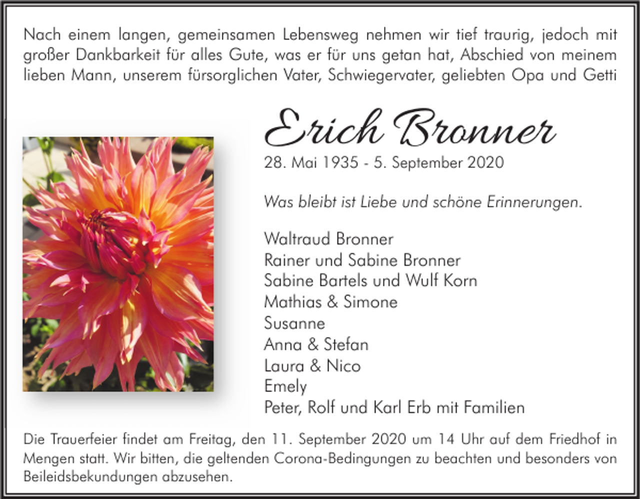 <p>Nach einem langen, gemeinsamen Lebensweg nehmen wir tief traurig, jedoch mit<br />großer Dankbarkeit für alles Gute, was er für uns getan hat, Abschied von meinem<br />lieben Mann, unserem fürsorglichen Vater, Schwiegervater, geliebten Opa und Getti</p><p>Erich Bronner<br />28. Mai 1935 - 5. September 2020</p><p>Was bleibt ist Liebe und schöne Erinnerungen.</p><p>Waltraud Bronner<br />Rainer und Sabine Bronner<br />Sabine Bartels und Wulf Korn<br />Mathias &amp; Simone<br />Susanne<br />Anna &amp; Stefan<br />Laura &amp; Nico<br />Emely<br />Peter, Rolf und Karl Erb mit Familien<br />Die Trauerfeier findet am Freitag, den 11. September 2020 um 14 Uhr auf dem Friedhof in<br />Mengen statt. Wir bitten, die geltenden Corona-Bedingungen zu beachten und besonders von<br />Beileidsbekundungen abzusehen.</p>