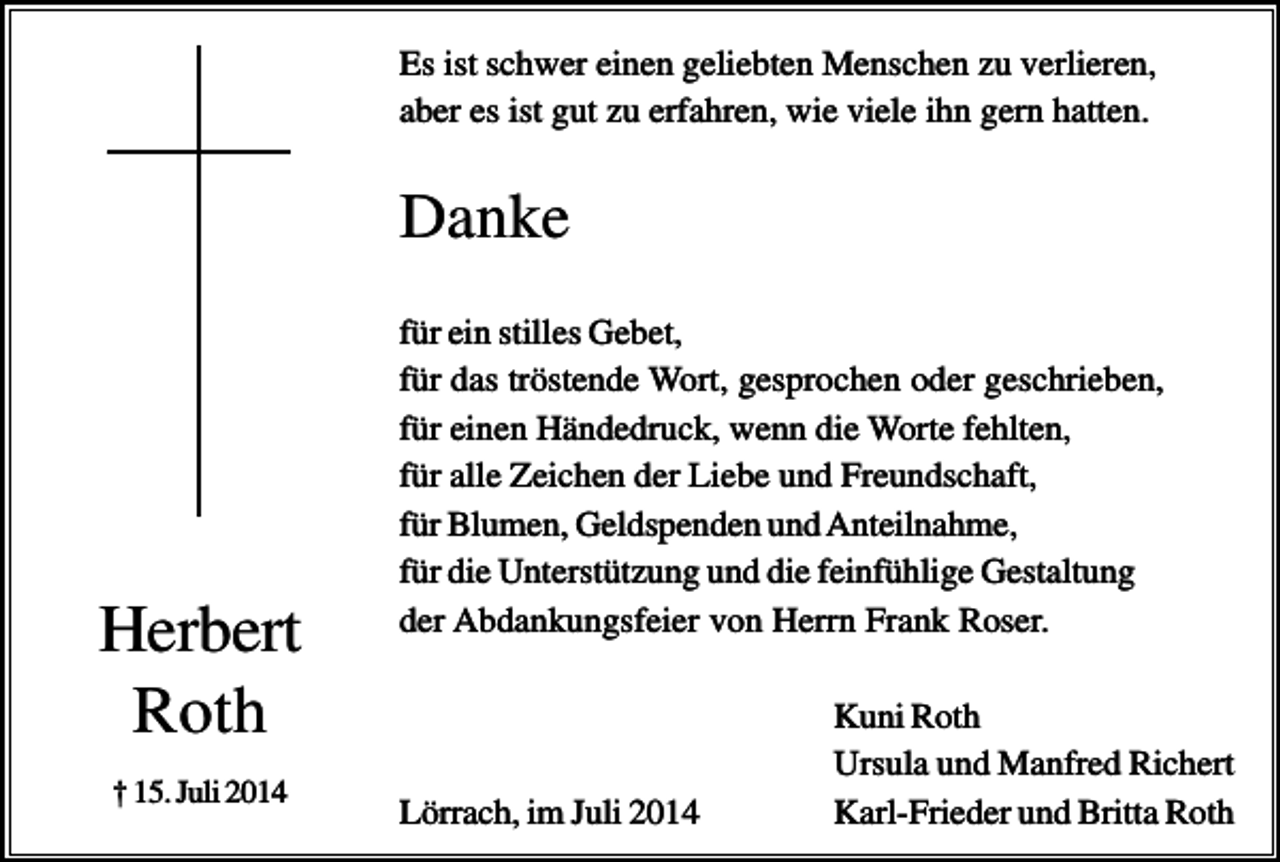 <p>Es ist schwer einen geliebten Menschen zu verlieren,<br />aber es ist gut zu erfahren, wie viele ihn gern hatten.</p><p>Danke</p><p>Herbert<br />Roth<br />† 15. Juli 2014</p><p>für ein stilles Gebet,<br />für das tröstende Wort, gesprochen oder geschrieben,<br />für einen Händedruck, wenn die Worte fehlten,<br />für alle Zeichen der Liebe und Freundschaft,<br />für Blumen, Geldspenden und Anteilnahme,<br />für die Unterstützung und die feinfühlige Gestaltung<br />der Abdankungsfeier von Herrn Frank Roser.</p><p>Lörrach, im Juli 2014</p><p>Kuni Roth<br />Ursula und Manfred Richert<br />Karl-Frieder und Britta Roth</p>
