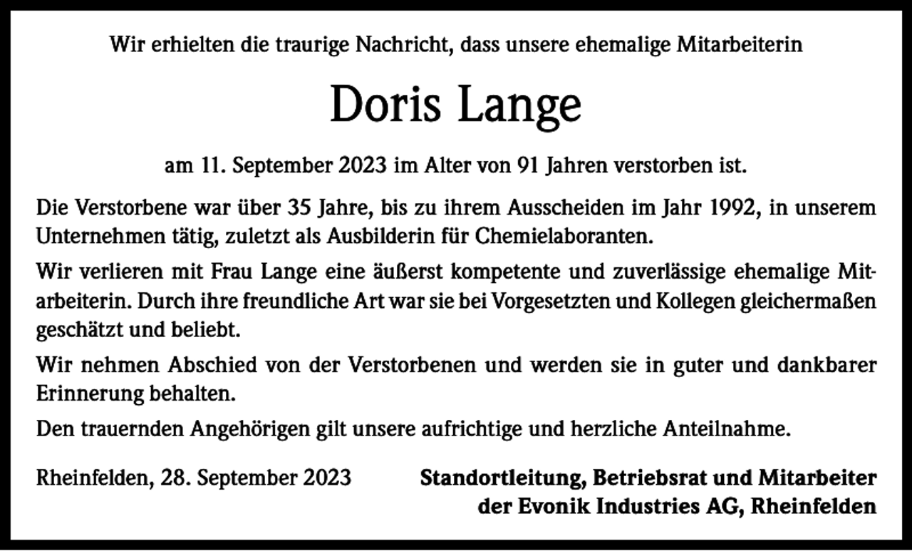 <p>Wir erhielten die traurige Nachricht, dass unsere ehemalige Mitarbeiterin</p><p>Doris Lange<br />am 11. September 2023 im Alter von 91 Jahren verstorben ist.<br />Die Verstorbene war über 35 Jahre, bis zu ihrem Ausscheiden im Jahr 1992, in unserem<br />Unternehmen tätig, zuletzt als Ausbilderin für Chemielaboranten.<br />Wir verlieren mit Frau Lange eine äußerst kompetente und zuverlässige ehemalige Mitarbeiterin. Durch ihre freundliche Art war sie bei Vorgesetzten und Kollegen gleichermaßen<br />geschätzt und beliebt.<br />Wir nehmen Abschied von der Verstorbenen und werden sie in guter und dankbarer<br />Erinnerung behalten.<br />Den trauernden Angehörigen gilt unsere aufrichtige und herzliche Anteilnahme.<br />Rheinfelden, 28. September 2023</p><p>Standortleitung, Betriebsrat und Mitarbeiter<br />der Evonik Industries AG, Rheinfelden</p>