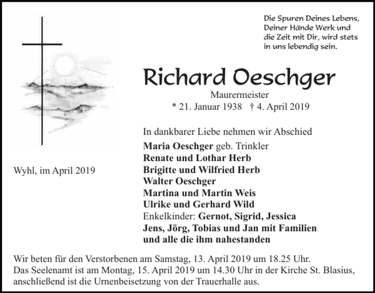<p>Die Spuren Deines Lebens,<br />Deiner Hände Werk und<br />die Zeit mit Dir, wird stets<br />in uns lebendig sein.</p><p>Richard Oeschger<br />Maurermeister<br />* 21. Januar 1938 † 4. April 2019</p><p>Wyhl, im April 2019</p><p>In dankbarer Liebe nehmen wir Abschied<br />Maria Oeschger geb. Trinkler<br />Renate und Lothar Herb<br />Brigitte und Wilfried Herb<br />Walter Oeschger<br />Martina und Martin Weis<br />Ulrike und Gerhard Wild<br />Enkelkinder: Gernot, Sigrid, Jessica<br />Jens, Jörg, Tobias und Jan mit Familien<br />und alle die ihm nahestanden</p><p>Wir beten für den Verstorbenen am Samstag, 13. April 2019 um 18.25 Uhr.<br />Das Seelenamt ist am Montag, 15. April 2019 um 14.30 Uhr in der Kirche St. Blasius,<br />anschließend ist die Urnenbeisetzung von der Trauerhalle aus.</p>