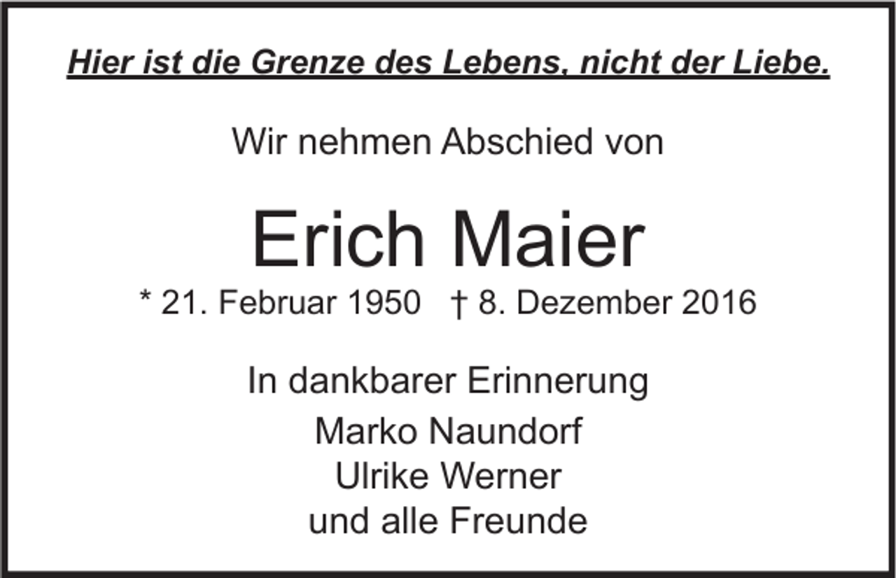 <p>Hier ist die Grenze des Lebens, nicht der Liebe.</p><p>Wir nehmen Abschied von</p><p>Erich Maier</p><p>* 21. Februar 1950 † 8. Dezember 2016</p><p>In dankbarer Erinnerung<br />Marko Naundorf<br />Ulrike Werner<br />und alle Freunde</p>