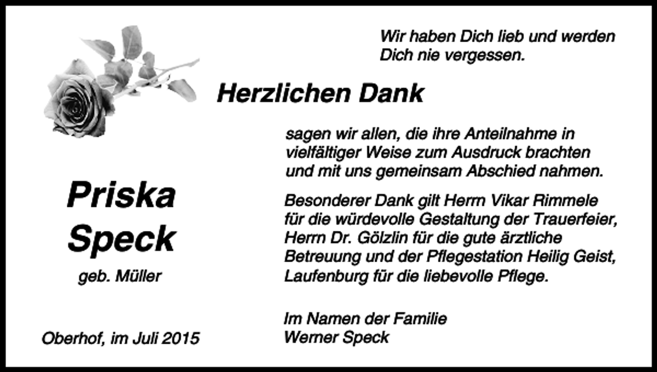 <p>Wir haben Dich lieb und werden<br />Dich nie vergessen.</p><p>Herzlichen Dank</p><p>Priska<br />Speck<br />geb. Müller</p><p>Oberhof, im Juli 2015</p><p>sagen wir allen, die ihre Anteilnahme in<br />vielfältiger Weise zum Ausdruck brachten<br />und mit uns gemeinsam Abschied nahmen.<br />Besonderer Dank gilt Herrn Vikar Rimmele<br />für die würdevolle Gestaltung der Trauerfeier,<br />Herrn Dr. Gölzlin für die gute ärztliche<br />Betreuung und der Pflegestation Heilig Geist,<br />Laufenburg für die liebevolle Pflege.<br />Im Namen der Familie<br />Werner Speck</p>