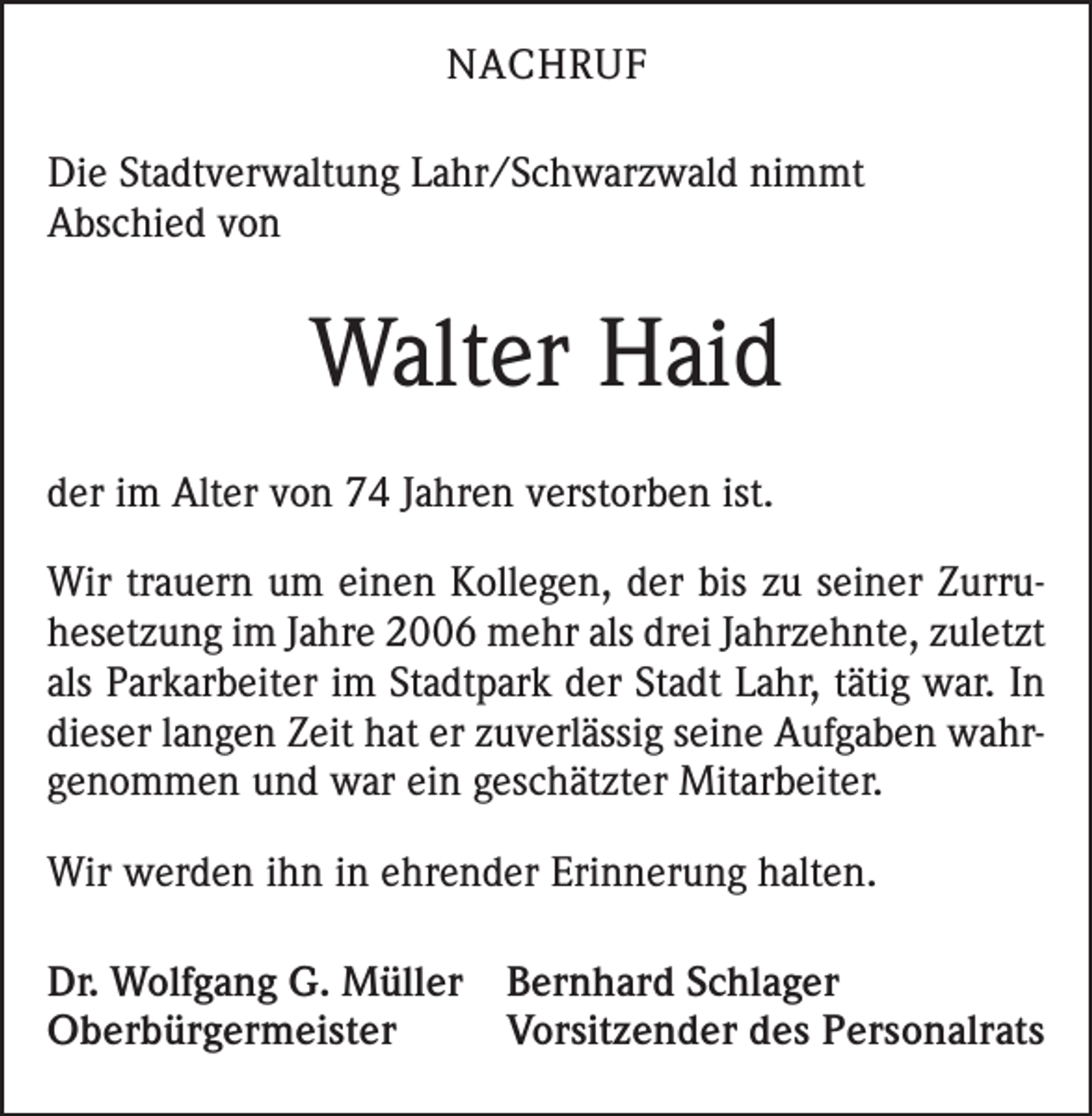<p>NACHRUF<br />Die Stadtverwaltung Lahr/Schwarzwald nimmt<br />Abschied von</p><p>Walter Haid<br />der im Alter von 74 Jahren verstorben ist.<br />Wir trauern um einen Kollegen, der bis zu seiner Zurruhesetzung im Jahre 2006 mehr als drei Jahrzehnte, zuletzt<br />als Parkarbeiter im Stadtpark der Stadt Lahr, tätig war. In<br />dieser langen Zeit hat er zuverlässig seine Aufgaben wahrgenommen und war ein geschätzter Mitarbeiter.<br />Wir werden ihn in ehrender Erinnerung halten.<br />Dr. Wolfgang G. Müller Bernhard Schlager<br />Oberbürgermeister<br />Vorsitzender des Personalrats</p>