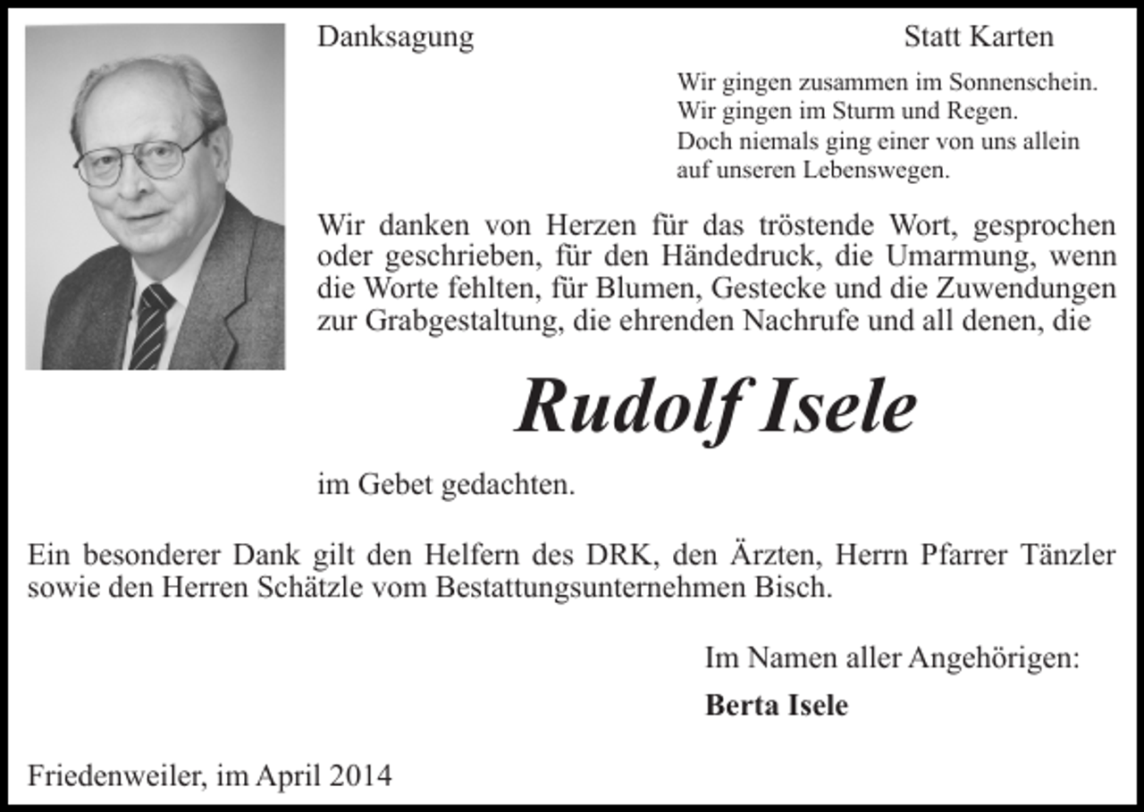 <p>Danksagung</p><p>Statt Karten<br />Wir gingen zusammen im Sonnenschein.<br />Wir gingen im Sturm und Regen.<br />Doch niemals ging einer von uns allein<br />auf unseren Lebenswegen.</p><p>Wir danken von Herzen für das tröstende Wort, gesprochen<br />oder geschrieben, für den Händedruck, die Umarmung, wenn<br />die Worte fehlten, für Blumen, Gestecke und die Zuwendungen<br />zur Grabgestaltung, die ehrenden Nachrufe und all denen, die</p><p>Rudolf Isele<br />im Gebet gedachten.<br />Ein besonderer Dank gilt den Helfern des DRK, den Ärzten, Herrn Pfarrer Tänzler<br />sowie den Herren Schätzle vom Bestattungsunternehmen Bisch.<br />Im Namen aller Angehörigen:<br />Berta Isele<br />Friedenweiler, im April 2014</p>