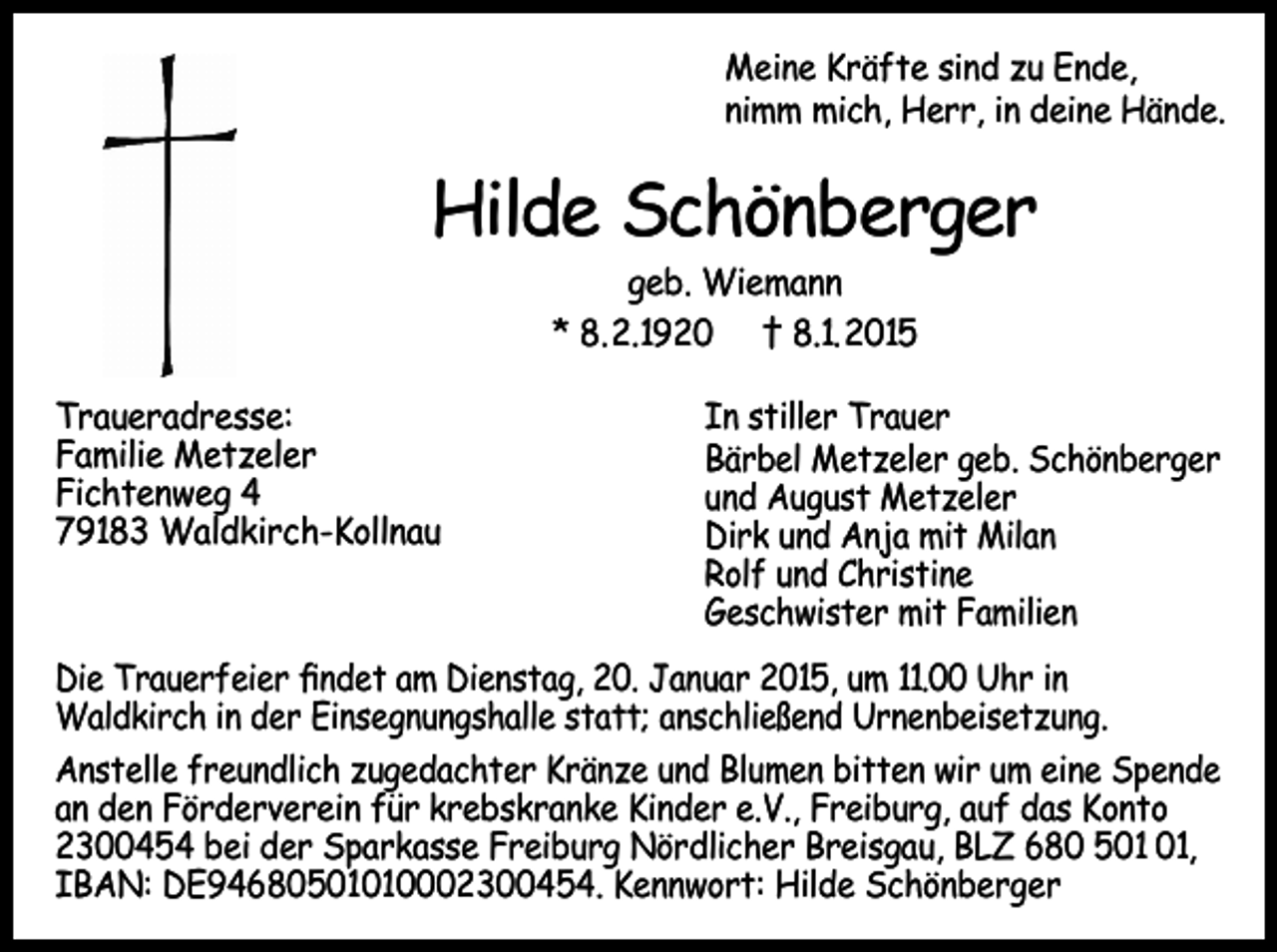 <p>Meine Kräfte sind zu Ende,<br />nimm mich, Herr, in deine Hände.</p><p>Hilde Schönberger<br />geb. Wiemann<br />* 8.2.1920 † 8.1.2015</p><p>Traueradresse:<br />Familie Metzeler<br />Fichtenweg 4<br />79183 Waldkirch-Kollnau</p><p>In stiller Trauer<br />Bärbel Metzeler geb. Schönberger<br />und August Metzeler<br />Dirk und Anja mit Milan<br />Rolf und Christine<br />Geschwister mit Familien</p><p>Die Trauerfeier findet am Dienstag, 20. Januar 2015, um 11.00 Uhr in<br />Waldkirch in der Einsegnungshalle statt; anschließend Urnenbeisetzung.<br />Anstelle freundlich zugedachter Kränze und Blumen bitten wir um eine Spende<br />an den Förderverein für krebskranke Kinder e.V., Freiburg, auf das Konto<br />2300454 bei der Sparkasse Freiburg Nördlicher Breisgau, BLZ 680 5,<br />IBAN: DE94680501010002300454. Kennwort: Hilde Schönberger</p>