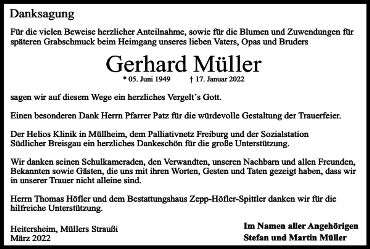 <p>Danksagung<br />Für die vielen Beweise herzlicher Anteilnahme, sowie für die Blumen und Zuwendungen für<br />späteren Grabschmuck beim Heimgang unseres lieben Vaters, Opas und Bruders</p><p>Gerhard Müller<br />* 05. Juni 1949</p><p>† 17. Januar 2022</p><p>sagen wir auf diesem Wege ein herzliches Vergelt´s Gott.<br />Einen besonderen Dank Herrn Pfarrer Patz für die würdevolle Gestaltung der Trauerfeier.<br />Der Helios Klinik in Müllheim, dem Palliativnetz Freiburg und der Sozialstation<br />Südlicher Breisgau ein herzliches Dankeschön für die große Unterstützung.<br />Wir danken seinen Schulkameraden, den Verwandten, unseren Nachbarn und allen Freunden,<br />Bekannten sowie Gästen, die uns mit ihren Worten, Gesten und Taten gezeigt haben, dass wir<br />in unserer Trauer nicht alleine sind.<br />Herrn Thomas Höfler und dem Bestattungshaus Zepp-Höfler-Spittler danken wir für die<br />hilfreiche Unterstützung.<br />Heitersheim, Müllers Straußi<br />März 2022</p><p>Im Namen aller Angehörigen<br />Stefan und Martin Müller</p>