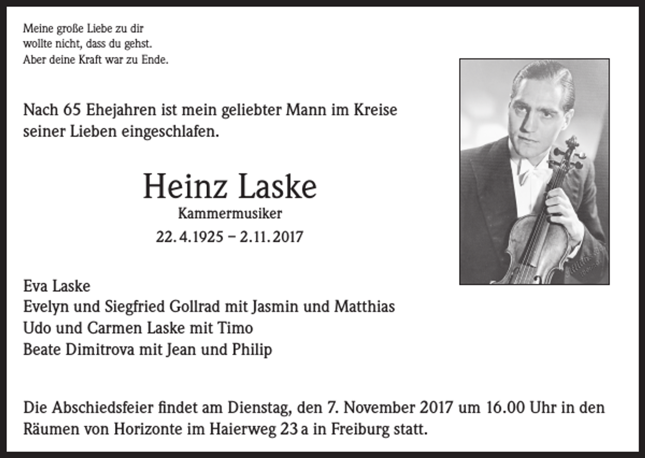 <p>Meine große Liebe zu dir<br />wollte nicht, dass du gehst.<br />Aber deine Kraft war zu Ende.</p><p>Nach 65 Ehejahren ist mein geliebter Mann im Kreise<br />seiner Lieben eingeschlafen.</p><p>Heinz Laske<br />Kammermusiker<br />22. 4.1925 – 2.11. 2017</p><p>Eva Laske<br />Evelyn und Siegfried Gollrad mit Jasmin und Matthias<br />Udo und Carmen Laske mit Timo<br />Beate Dimitrova mit Jean und Philip<br />Die Abschiedsfeier findet am Dienstag, den 7. November 2017 um 16.00 Uhr in den<br />Räumen von Horizonte im Haierweg 23 a in Freiburg statt.</p>