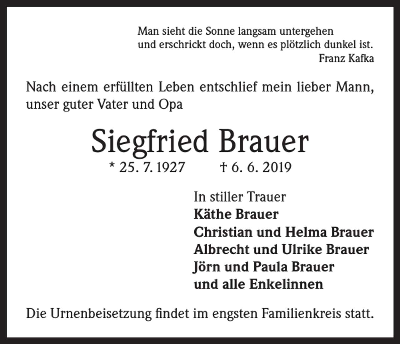 <p>Man sieht die Sonne langsam untergehen<br />und erschrickt doch, wenn es plötzlich dunkel ist.</p><p>Franz Kafka</p><p>Nach einem erfüllten Leben entschlief mein lieber Mann,<br />unser guter Vater und Opa</p><p>Siegfried Brauer<br />* 25. 7. 1927</p><p>† 6. 6. 2019</p><p>In stiller Trauer<br />Käthe Brauer<br />Christian und Helma Brauer<br />Albrecht und Ulrike Brauer<br />Jörn und Paula Brauer<br />und alle Enkelinnen<br />Die Urnenbeisetzung findet im engsten Familienkreis statt.</p>
