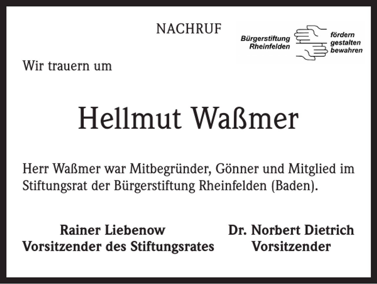 <p>NACHRUF<br />Wir trauern um</p><p>Hellmut Waßmer<br />Herr Waßmer war Mitbegründer, Gönner und Mitglied im<br />Stiftungsrat der Bürgerstiftung Rheinfelden (Baden).</p><p>Rainer Liebenow<br />Dr. Norbert Dietrich<br />Vorsitzender des Stiftungsrates<br />Vorsitzender</p>