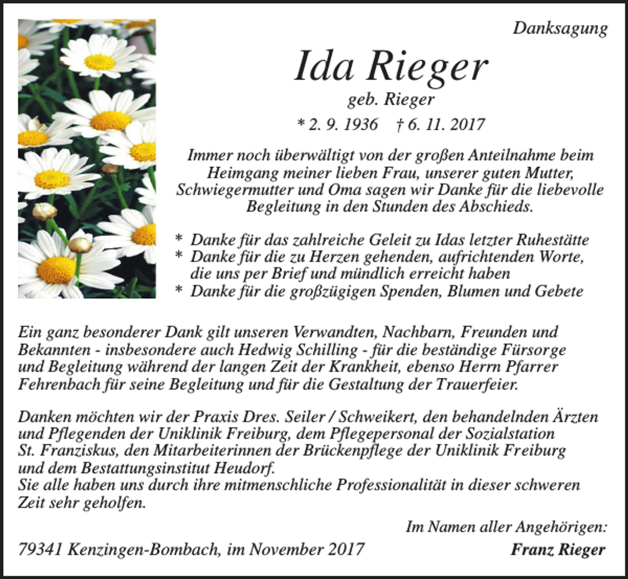 <p>Danksagung</p><p>Ida Rieger<br />geb. Rieger</p><p>* 2. 9. 1936</p><p>† 6. 11. 2017</p><p>Immer noch überwältigt von der großen Anteilnahme beim<br />Heimgang meiner lieben Frau, unserer guten Mutter,<br />Schwiegermutter und Oma sagen wir Danke für die liebevolle<br />Begleitung in den Stunden des Abschieds.<br />* Danke für das zahlreiche Geleit zu Idas letzter Ruhestätte<br />* Danke für die zu Herzen gehenden, aufrichtenden Worte,<br />die uns per Brief und mündlich erreicht haben<br />* Danke für die großzügigen Spenden, Blumen und Gebete<br />Ein ganz besonderer Dank gilt unseren Verwandten, Nachbarn, Freunden und<br />Bekannten - insbesondere auch Hedwig Schilling - für die beständige Fürsorge<br />und Begleitung während der langen Zeit der Krankheit, ebenso Herrn Pfarrer<br />Fehrenbach für seine Begleitung und für die Gestaltung der Trauerfeier.<br />Danken möchten wir der Praxis Dres. Seiler / Schweikert, den behandelnden Ärzten<br />und Pflegenden der Uniklinik Freiburg, dem Pflegepersonal der Sozialstation<br />St. Franziskus, den Mitarbeiterinnen der Brückenpflege der Uniklinik Freiburg<br />und dem Bestattungsinstitut Heudorf.<br />Sie alle haben uns durch ihre mitmenschliche Professionalität in dieser schweren<br />Zeit sehr geholfen.<br />Im Namen aller Angehörigen:<br />79341 Kenzingen-Bombach, im November 2017<br />Franz Rieger</p>