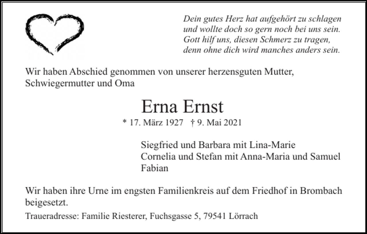 <p>Dein gutes Herz hat aufgehört zu schlagen<br />und wollte doch so gern noch bei uns sein.<br />Gott hilf uns, diesen Schmerz zu tragen,<br />denn ohne dich wird manches anders sein.</p><p>Wir haben Abschied genommen von unserer herzensguten Mutter,<br />Schwiegermutter und Oma</p><p>Erna Ernst<br />* 17. März 1927 † 9. Mai 2021</p><p>Siegfried und Barbara mit Lina-Marie<br />Cornelia und Stefan mit Anna-Maria und Samuel<br />Fabian<br />Wir haben ihre Urne im engsten Familienkreis auf dem Friedhof in Brombach<br />beigesetzt.<br />Traueradresse: Familie Riesterer, Fuchsgasse 5, 79541 Lörrach</p>