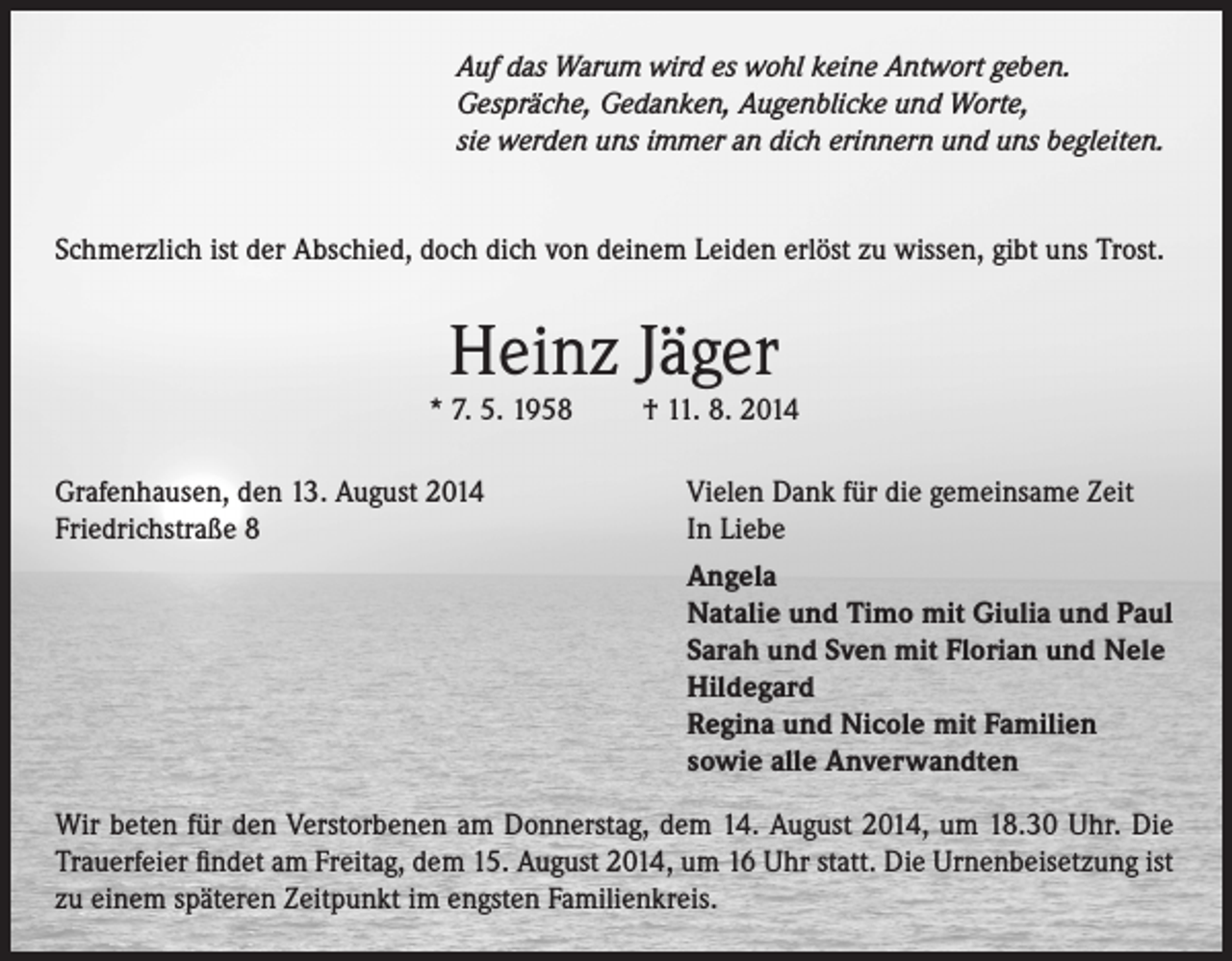 <p>Auf das Warum wird es wohl keine Antwort geben.<br />Gespräche, Gedanken, Augenblicke und Worte,<br />sie werden uns immer an dich erinnern und uns begleiten.<br />Schmerzlich ist der Abschied, doch dich von deinem Leiden erlöst zu wissen, gibt uns Trost.</p><p>Heinz Jäger</p><p>* 7. 5. 1958<br />Grafenhausen, den 13. August 2014<br />Friedrichstraße 8</p><p>† 11. 8. 2014<br />Vielen Dank für die gemeinsame Zeit<br />In Liebe<br />Angela<br />Natalie und Timo mit Giulia und Paul<br />Sarah und Sven mit Florian und Nele<br />Hildegard<br />Regina und Nicole mit Familien<br />sowie alle Anverwandten</p><p>Wir beten für den Verstorbenen am Donnerstag, dem 14. August 2014, um 18.30 Uhr. Die<br />Trauerfeier findet am Freitag, dem 15. August 2014, um 16 Uhr statt. Die Urnenbeisetzung ist<br />zu einem späteren Zeitpunkt im engsten Familienkreis.</p>