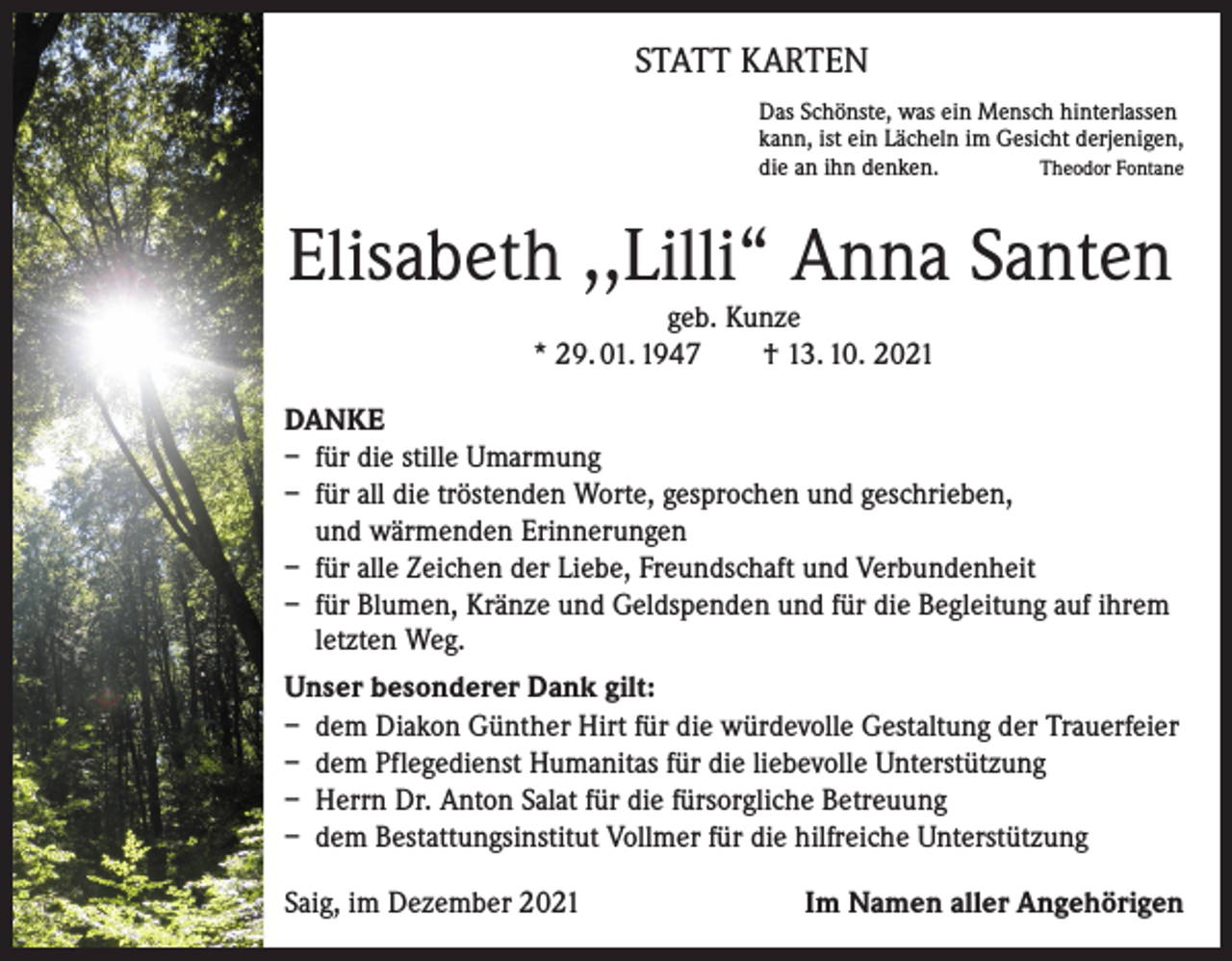 <p>STATT KARTEN<br />Das Schönste, was ein Mensch hinterlassen<br />kann, ist ein Lächeln im Gesicht derjenigen,<br />Theodor Fontane<br />die an ihn denken.</p><p>Elisabeth ,,Lilli“ Anna Santen<br />geb. Kunze<br />* 29. 01. 1947 † 13. 10. 2021<br />DANKE<br />– für die stille Umarmung<br />– für all die tröstenden Worte, gesprochen und geschrieben,<br />und wärmenden Erinnerungen<br />– für alle Zeichen der Liebe, Freundschaft und Verbundenheit<br />– für Blumen, Kränze und Geldspenden und für die Begleitung auf ihrem<br />letzten Weg.<br />Unser besonderer Dank gilt:<br />– dem Diakon Günther Hirt für die würdevolle Gestaltung der Trauerfeier<br />– dem Pflegedienst Humanitas für die liebevolle Unterstützung<br />– Herrn Dr. Anton Salat für die fürsorgliche Betreuung<br />– dem Bestattungsinstitut Vollmer für die hilfreiche Unterstützung<br />Saig, im Dezember 2021</p><p>Im Namen aller Angehörigen</p>